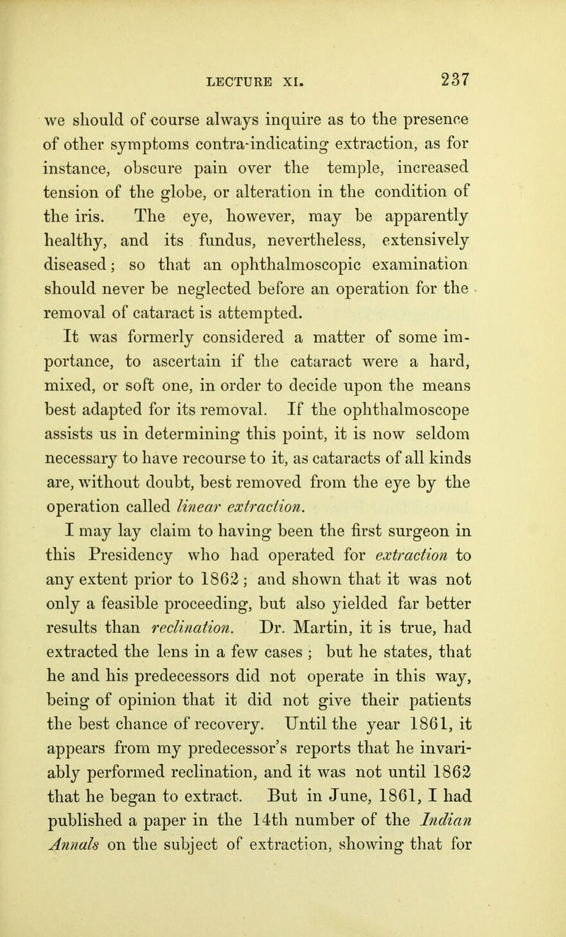 we should of course always inquire as to the presence of other symptoms contra-indicating extraction, as for instance, obscure pain over the temple, increased tension of the globe, or alteration in the condition of the iris. The eye, however, may be apparently healthy, and its fundus, nevertheless, extensively diseased; so that an ophthalmoscopic examination should never be neglected before an operation for the removal of cataract is attempted. It was formerly considered a matter of some im- portance, to ascertain if the cataract were a hard, mixed, or soft one, in order to decide upon the means best adapted for its removal. If the ophthalmoscope assists us in determining this point, it is now seldom necessary to have recourse to it, as cataracts of all kinds are, without doubt, best removed from the eye by the operation called linear extraction. I may lay claim to having been the first surgeon in this Presidency who had operated for extraction to any extent prior to 1862; and shown that it was not only a feasible proceeding, but also yielded far better results than reclination. Dr. Martin, it is true, had extracted the lens in a few cases ; but he states, that he and his predecessors did not operate in this way, being of opinion that it did not give their patients the best chance of recovery. Until the year 1861, it appears from my predecessor's reports that he invari- ably performed reclination, and it was not until 1862 that he began to extract. But in June, 1861, I had published a paper in the 14th number of the Indian Annals on the subject of extraction, showing that for