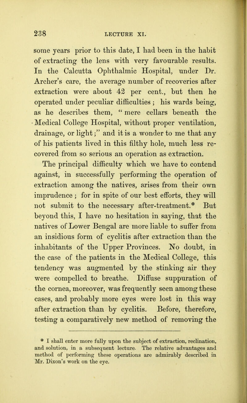 some years prior to this date, I had been in the habit of extracting the lens with very favourable results. In the Calcutta Ophthalmic Hospital, under Dr. Archers care, the average number of recoveries after extraction were about 42 per cent., but then he operated under peculiar difficulties ; his wards being, as he describes them,  mere cellars beneath the • Medical College Hospital, without proper ventilation, drainage, or lightand it is a wonder to me that any of his patients lived, in this filthy hole, much less re- covered from so serious an operation as extraction. The principal difficulty which we have to contend against, in successfully performing the operation of extraction among the natives, arises from their own imprudence ; for in spite of our best efforts, they will not submit to the necessary after-treatment.* But beyond this, I have no hesitation in saying, that the natives of Lower Bengal are more liable to suffer from an insidious form of cyclitis after extraction than the inhabitants of the Upper Provinces. No doubt, in the case of the patients in the Medical College, this tendency was augmented by the stinking air they were compelled to breathe. Diffuse suppuration of the cornea, moreover, was frequently seen among these cases, and probably more eyes were lost in this way after extraction than by cyclitis. Before, therefore, testing a comparatively new method of removing the * I shall enter more fully upon the subject of extraction, reclination, and solution, in a subsequent lecture. The relative advantages and method of performing these operations are admirably described in Mr. Dixon's work on the eye.
