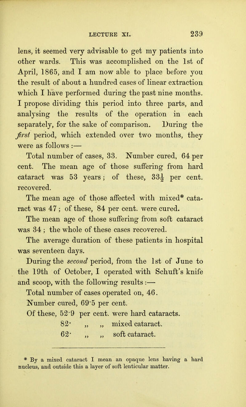lens, it seemed very advisable to get my patients into other wards. This was accomplished on the 1st of April, 1865, and I am now able to place before you the result of about a hundred cases of linear extraction which I have performed during the past nine months. I propose dividing this period into three parts, and analysing the results of the operation in each separately, for the sake of comparison. During the first period, which extended over two months, they were as follows :— Total number of cases, 33. Number cured, 64 per cent. The mean age of those suffering from hard cataract was 53 years • of these, 33^ per cent, recovered. The mean age of those affected with mixed* cata- ract was 47 ; of these, 84 per cent, were cured. The mean age of those suffering from soft cataract was 34 ; the whole of these cases recovered. The average duration of these patients in hospital was seventeen days. During the second period, from the 1st of June to the 19th of October, I operated with Schuft's knife and scoop, with the following results :— Total number of cases operated on, 46. Number cured, 69*5 per cent. Of these, 52*9 per cent, were hard cataracts. 82* „ „ mixed cataract. 62* „ „ soft cataract. * By a mixed cataract I mean an opaque lens having a hard nucleus, and outside this a layer of soft lenticular matter.