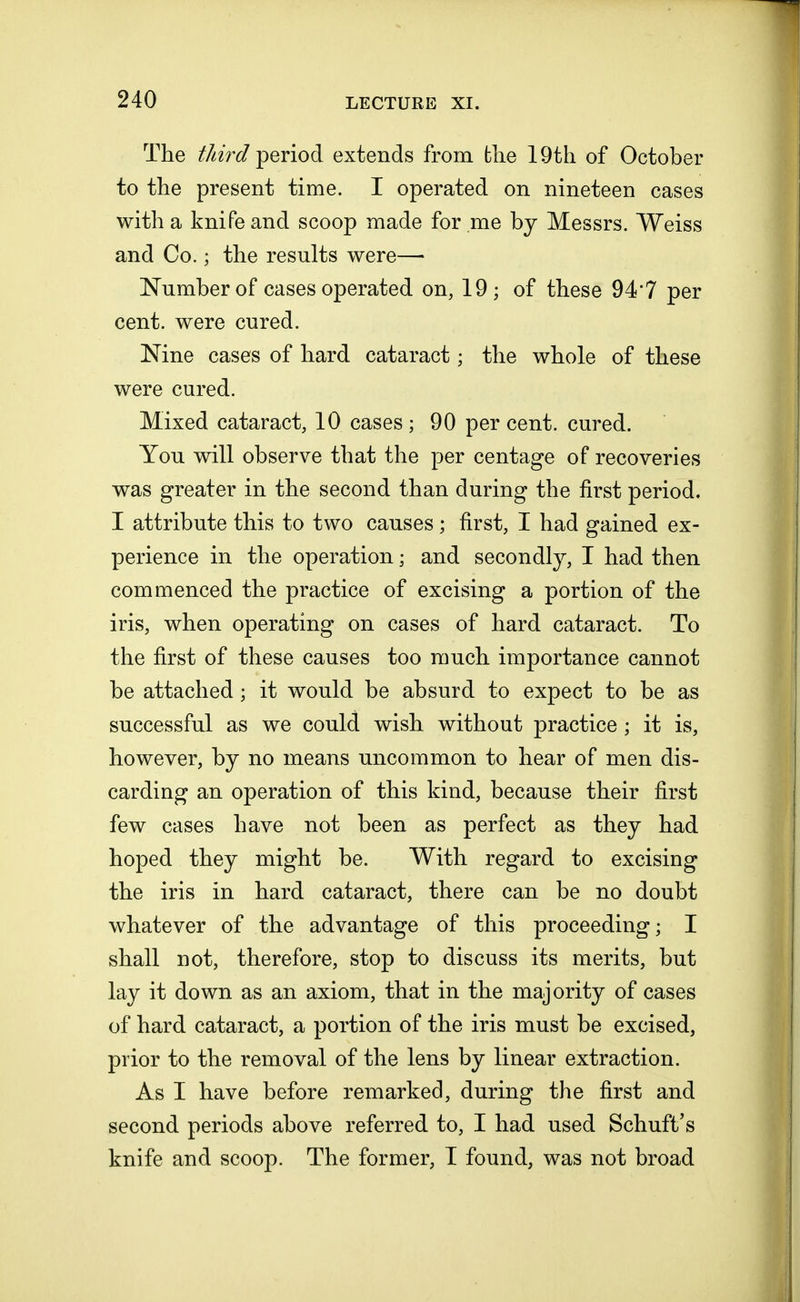The third period extends from fche 19th of October to the present time. I operated on nineteen cases with a knife and scoop made for me by Messrs. Weiss and Co. \ the results were— Number of cases operated on, 19 ; of these 94*7 per cent, were cured. Nine cases of hard cataract; the whole of these were cured. Mixed cataract, 10 cases ; 90 per cent, cured. You will observe that the per centage of recoveries was greater in the second than during the first period. I attribute this to two causes ; first, I had gained ex- perience in the operation; and secondly, I had then commenced the practice of excising a portion of the iris, when operating on cases of hard cataract. To the first of these causes too much importance cannot be attached; it would be absurd to expect to be as successful as we could wish without practice ; it is, however, by no means uncommon to hear of men dis- carding an operation of this kind, because their first few cases have not been as perfect as they had hoped they might be. With regard to excising the iris in hard cataract, there can be no doubt whatever of the advantage of this proceeding; I shall not, therefore, stop to discuss its merits, but lay it down as an axiom, that in the majority of cases of hard cataract, a portion of the iris must be excised, prior to the removal of the lens by linear extraction. As I have before remarked, during the first and second periods above referred to, I had used SchufVs knife and scoop. The former, I found, was not broad