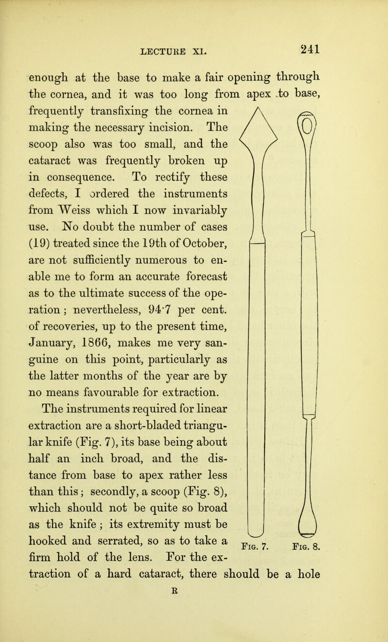 Fig. 7. enough at the base to make a fair opening through the cornea, and it was too long from apex to base, frequently transfixing the cornea in making the necessary incision. The scoop also was too small, and the cataract was frequently broken up in consequence. To rectify these defects, I ordered the instruments from Weiss which I now invariably use. No doubt the number of cases (19) treated since the 19th of October, are not sufficiently numerous to en- able me to form an accurate forecast as to the ultimate success of the ope- ration ; nevertheless, 94'7 per cent, of recoveries, up to the present time, January, 1866, makes me very san- guine on this point, particularly as the latter months of the year are by no means favourable for extraction. The instruments required for linear extraction are a short-bladed triangu- lar knife (Fig. 7), its base being about half an inch broad, and the dis- tance from base to apex rather less than this; secondly, a scoop (Fig. 8), which should not be quite so broad as the knife ; its extremity must be hooked and serrated, so as to take a firm hold of the lens. For the ex- traction of a hard cataract, there should be a hole J Fig. 8. R