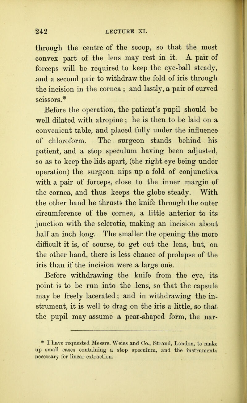 through the centre of the scoop, so that the most convex part of the lens may rest in it. A pair of forceps will be required to keep the eye-ball steady, and a second pair to withdraw the fold of iris through the incision in the cornea ; and lastly, a pair of curved scissors.* Before the operation, the patient's pupil should be well dilated with atropine ; he is then to be laid on a convenient table, and placed fully under the influence of chloroform. The surgeon stands behind his patient, and a stop speculum having been adjusted, so as to keep the lids apart, (the right eye being under operation) the surgeon nips up a fold of conjunctiva with a pair of forceps, close to the inner margin of the cornea, and thus keeps the globe steady. With the other hand he thrusts the knife through the outer circumference of the cornea, a little anterior to its junction with the sclerotic, making an incision about half an inch long. The smaller the opening the more difficult it is, of course, to get out the lens, but, on the other hand, there is less chance of prolapse of the iris than if the incision were a large one. Before withdrawing the knife from the eye, its point is to be run into the lens, so that the capsule may be freely lacerated; and in withdrawing the in- strument, it is well to drag on the iris a little, so that the pupil may assume a pear-shaped form, the nar- * I have requested Messrs. Weiss and Co., Strand, London, to make up small cases containing a stop speculum, and the instruments necessary for linear extraction.
