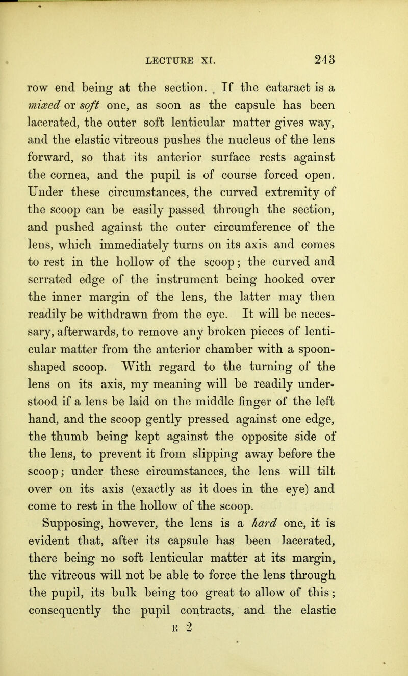 row end being at the section. f If the cataract is a mixed or soft one, as soon as the capsule has been lacerated, the outer soft lenticular matter gives way, and the elastic vitreous pushes the nucleus of the lens forward, so that its anterior surface rests against the cornea, and the pupil is of course forced open. Under these circumstances, the curved extremity of the scoop can be easily passed through the section, and pushed against the outer circumference of the lens, which immediately turns on its axis and comes to rest in the hollow of the scoop; the curved and serrated edge of the instrument being hooked over the inner margin of the lens, the latter may then readily be withdrawn from the eye. It will be neces- sary, afterwards, to remove any broken pieces of lenti- cular matter from the anterior chamber with a spoon- shaped scoop. With regard to the turning of the lens on its axis, my meaning will be readily under- stood if a lens be laid on the middle finger of the left hand, and the scoop gently pressed against one edge, the thumb being kept against the opposite side of the lens, to prevent it from slipping away before the scoop; under these circumstances, the lens will tilt over on its axis (exactly as it does in the eye) and come to rest in the hollow of the scoop. Supposing, however, the lens is a hard one, it is evident that, after its capsule has been lacerated, there being no soft lenticular matter at its margin, the vitreous will not be able to force the lens through the pupil, its bulk being too great to allow of this; consequently the pupil contracts, and the elastic r 2