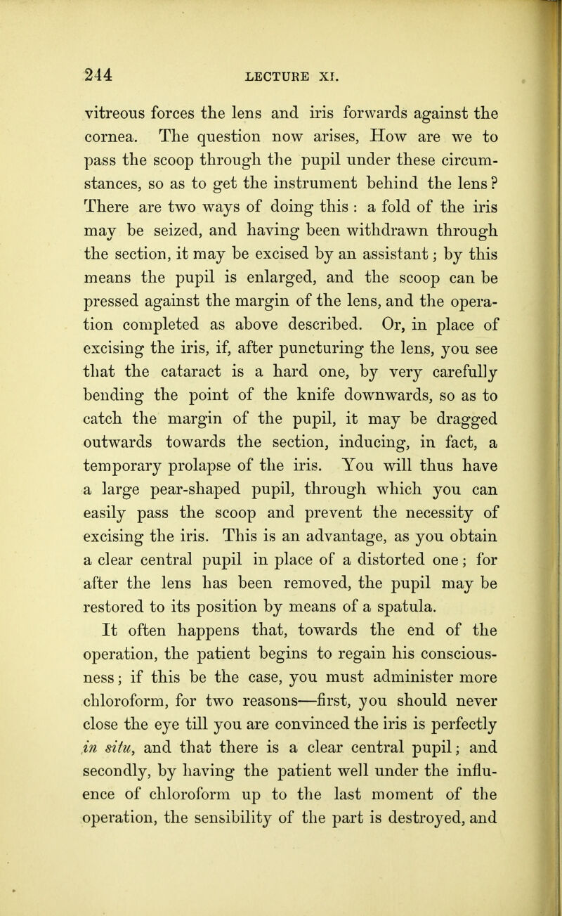 vitreous forces the lens and iris forwards against the cornea. The question now arises, How are we to pass the scoop through the pupil under these circum- stances, so as to get the instrument behind the lens ? There are two ways of doing this : a fold of the iris may be seized, and having been withdrawn through the section, it may be excised by an assistant; by this means the pupil is enlarged, and the scoop can be pressed against the margin of the lens, and the opera- tion completed as above described. Or, in place of excising the iris, if, after puncturing the lens, you see that the cataract is a hard one, by very carefully bending the point of the knife downwards, so as to catch the margin of the pupil, it may be dragged outwards towards the section, inducing, in fact, a temporary prolapse of the iris. You will thus have a large pear-shaped pupil, through which you can easily pass the scoop and prevent the necessity of excising the iris, This is an advantage, as you obtain a clear central pupil in place of a distorted one; for after the lens has been removed, the pupil may be restored to its position by means of a spatula. It often happens that, towards the end of the operation, the patient begins to regain his conscious- ness ; if this be the case, you must administer more chloroform, for two reasons—first, you should never close the eye till you are convinced the iris is perfectly in situ, and that there is a clear central pupil; and secondly, by having the patient well under the influ- ence of chloroform up to the last moment of the operation, the sensibility of the part is destroyed, and