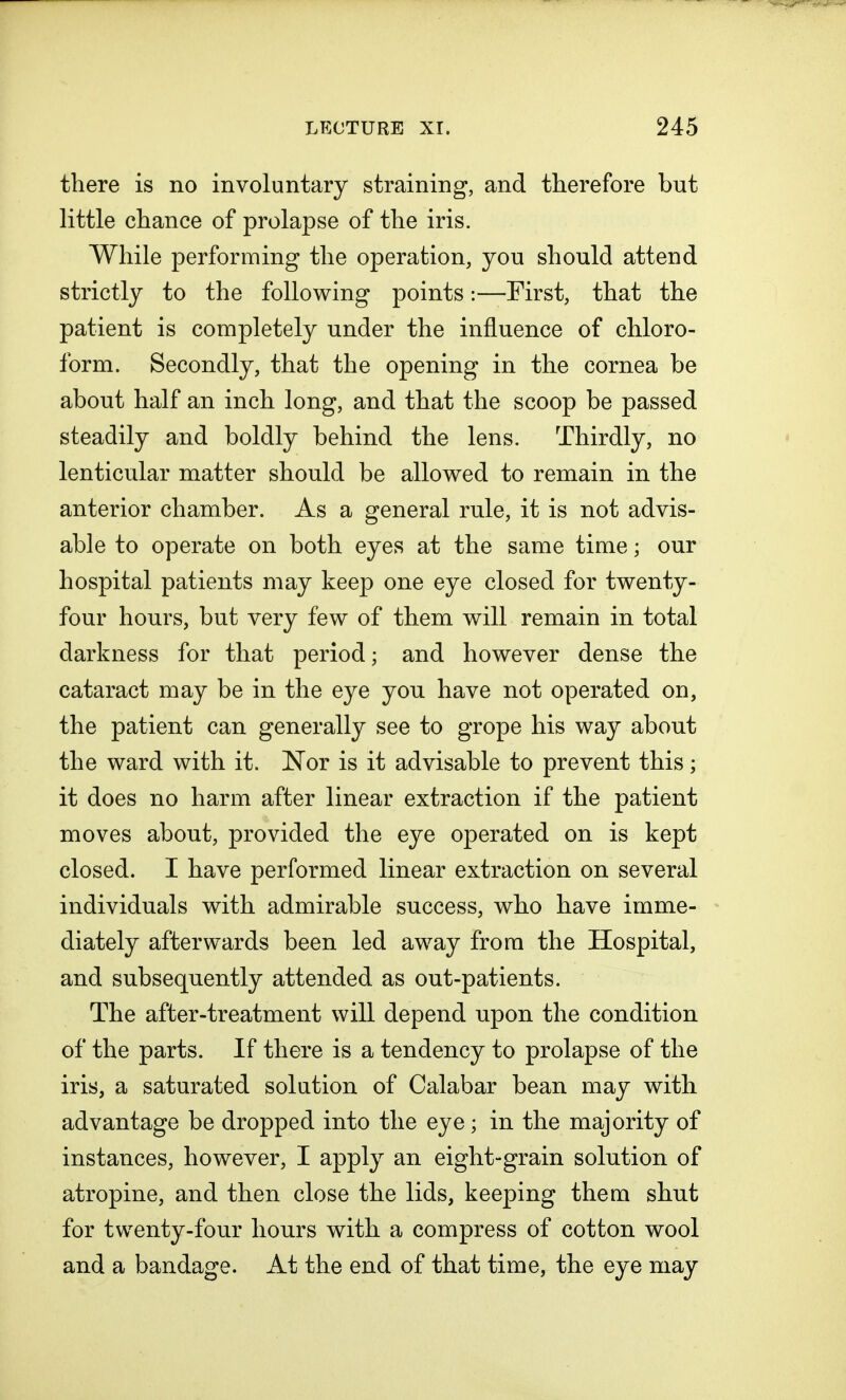 there is no involuntary straining, and therefore but little chance of prolapse of the iris. While performing the operation, you should attend strictly to the following points:—First, that the patient is completely under the influence of chloro- form. Secondly, that the opening in the cornea be about half an inch long, and that the scoop be passed steadily and boldly behind the lens. Thirdly, no lenticular matter should be allowed to remain in the anterior chamber. As a general rule, it is not advis- able to operate on both eyes at the same time; our hospital patients may keep one eye closed for twenty- four hours, but very few of them will remain in total darkness for that period; and however dense the cataract may be in the eye you have not operated on, the patient can generally see to grope his way about the ward with it. Nor is it advisable to prevent this; it does no harm after linear extraction if the patient moves about, provided the eye operated on is kept closed. I have performed linear extraction on several individuals with admirable success, who have imme- diately afterwards been led away from the Hospital, and subsequently attended as out-patients. The after-treatment will depend upon the condition of the parts. If there is a tendency to prolapse of the iris, a saturated solution of Calabar bean may with advantage be dropped into the eye; in the majority of instances, however, I apply an eight-grain solution of atropine, and then close the lids, keeping them shut for twenty-four hours with a compress of cotton wool and a bandage. At the end of that time, the eye may