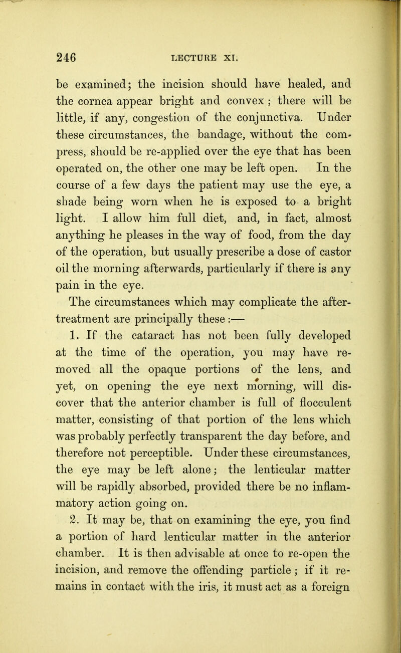 be examined; the incision should have healed, and the cornea appear bright and convex ; there will be little, if any, congestion of the conjunctiva. Under these circumstances, the bandage, without the com- press, should be re-applied over the eye that has been operated on, the other one may be left open. In the course of a few days the patient may use the eye, a shade being worn when he is exposed to a bright light. I allow him full diet, and, in fact, almost anything he pleases in the way of food, from the day of the operation, but usually prescribe a dose of castor oil the morning afterwards, particularly if there is any pain in the eye. The circumstances which may complicate the after- treatment are principally these :— 1. If the cataract has not been fully developed at the time of the operation, you may have re- moved all the opaque portions of the lens, and yet, on opening the eye next morning, will dis- cover that the anterior chamber is full of flocculent matter, consisting of that portion of the lens which was probably perfectly transparent the day before, and therefore not perceptible. Under these circumstances, the eye may be left alone; the lenticular matter will be rapidly absorbed, provided there be no inflam- matory action going on. 2. It may be, that on examining the eye, you find a portion of hard lenticular matter in the anterior chamber. It is then advisable at once to re-open the incision, and remove the offending particle ; if it re- mains in contact with the iris, it must act as a foreign
