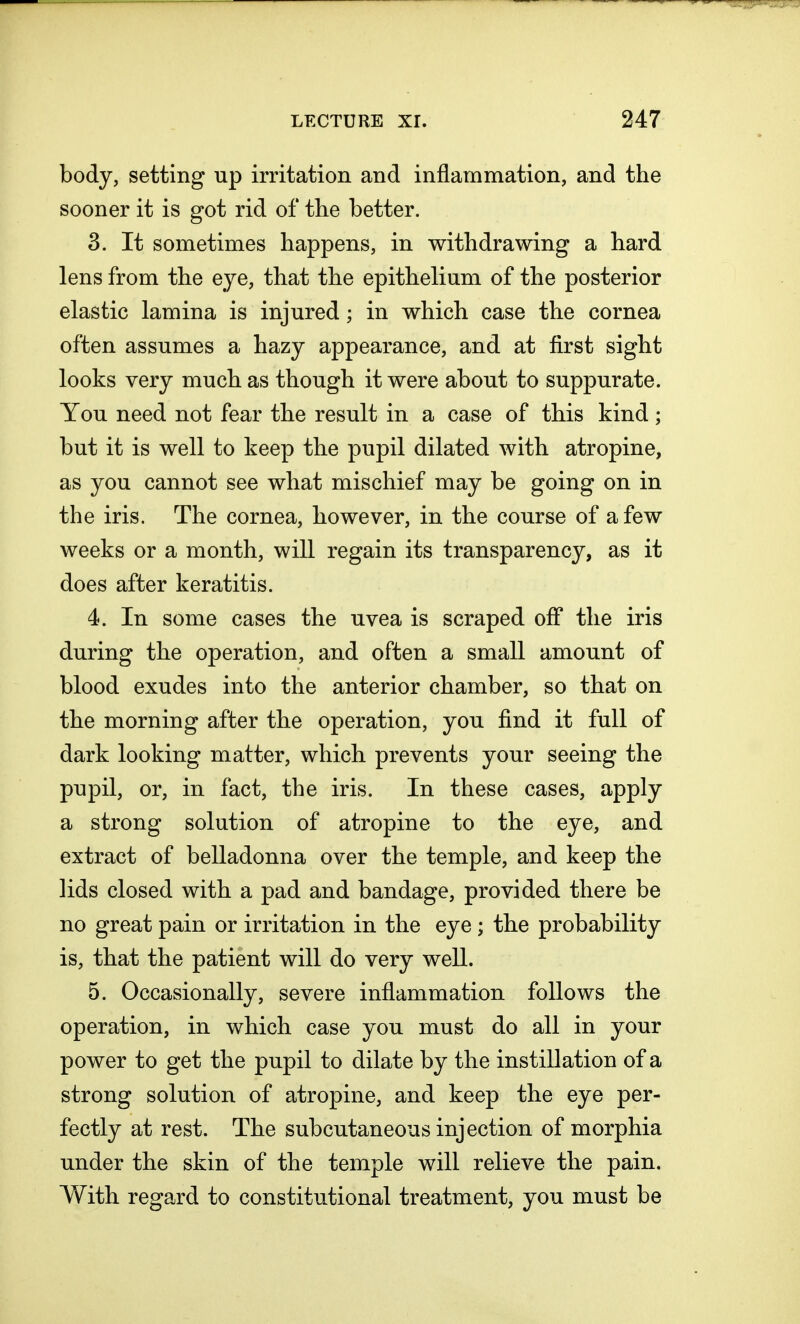 body, setting up irritation and inflammation, and the sooner it is got rid of the better. 3. It sometimes happens, in withdrawing a hard lens from the eye, that the epithelium of the posterior elastic lamina is injured; in which case the cornea often assumes a hazy appearance, and at first sight looks very much as though it were about to suppurate. You need not fear the result in a case of this kind; but it is well to keep the pupil dilated with atropine, as you cannot see what mischief may be going on in the iris. The cornea, however, in the course of a few weeks or a month, will regain its transparency, as it does after keratitis. 4. In some cases the uvea is scraped off the iris during the operation, and often a small amount of blood exudes into the anterior chamber, so that on the morning after the operation, you find it full of dark looking matter, which prevents your seeing the pupil, or, in fact, the iris. In these cases, apply a strong solution of atropine to the eye, and extract of belladonna over the temple, and keep the lids closed with a pad and bandage, provided there be no great pain or irritation in the eye; the probability is, that the patient will do very well. 5. Occasionally, severe inflammation follows the operation, in which case you must do all in your power to get the pupil to dilate by the instillation of a strong solution of atropine, and keep the eye per- fectly at rest. The subcutaneous injection of morphia under the skin of the temple will relieve the pain. With regard to constitutional treatment, you must be