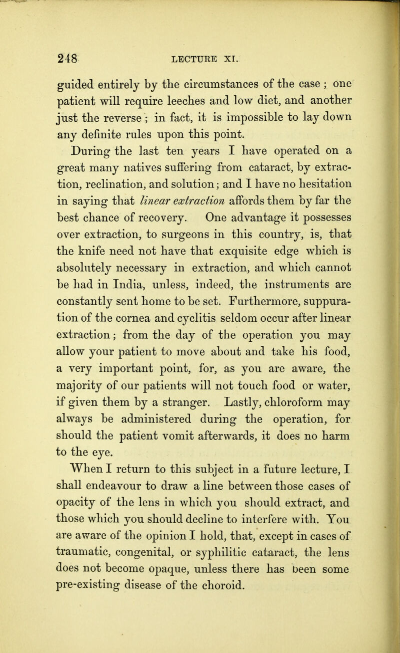 guided entirely by the circumstances of the case ; one patient will require leeches and low diet, and another just the reverse ; in fact, it is impossible to lay down any definite rules upon this point. During the last ten years I have operated on a great many natives suffering from cataract, by extrac- tion, reclination, and solution; and I have no hesitation in saying that linear extraction affords them by far the best chance of recovery. One advantage it possesses over extraction, to surgeons in this country, is, that the knife need not have that exquisite edge which is absolutely necessary in extraction, and which cannot be had in India, unless, indeed, the instruments are constantly sent home to be set. Furthermore, suppura- tion of the cornea and cyclitis seldom occur after linear extraction; from the day of the operation you may allow your patient to move about and take his food, a very important point, for, as you are aware, the majority of our patients will not touch food or water, if given them by a stranger. Lastly, chloroform may always be administered during the operation, for should the patient vomit afterwards, it does no harm to the eye. When I return to this subject in a future lecture, I shall endeavour to draw a line between those cases of opacity of the lens in which you should extract, and those which you should decline to interfere with. You are aware of the opinion I hold, that, except in cases of traumatic, congenital, or syphilitic cataract, the lens does not become opaque, unless there has Deen some pre-existing disease of the choroid.