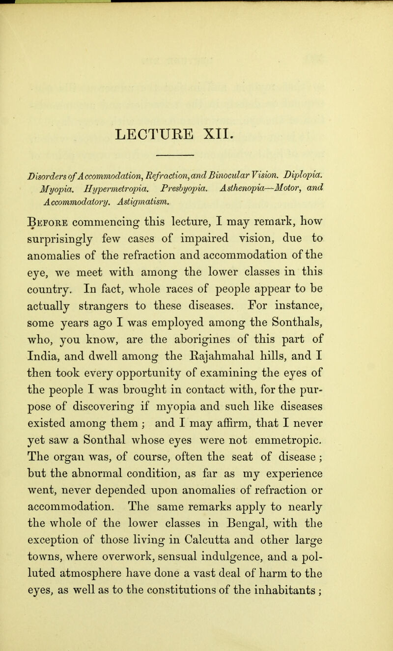 Disorders of A ccommodation, Refraction, and Binocular Vision. Diplopia. Myopia. Hypermetropia. Presbyopia. Asthenopia—Motor, and A ccommodatory. Ast igm atism. Before commencing this lecture, I may remark, how surprisingly few cases of impaired vision, due to anomalies of the refraction and accommodation of the eye, we meet with among the lower classes in this country. In fact, whole races of people appear to be actually strangers to these diseases. For instance, some years ago I was employed among the Sonthals, who, you know, are the aborigines of this part of India, and dwell among the Eajahmahal hills, and I then took every opportunity of examining the eyes of the people I was brought in contact with, for the pur- pose of discovering if myopia and such like diseases existed among them ; and I may affirm, that I never yet saw a Sonthal whose eyes were not emmetropic. The organ was, of course, often the seat of disease ; but the abnormal condition, as far as my experience went, never depended upon anomalies of refraction or accommodation. The same remarks apply to nearly the whole of the lower classes in Bengal, with the exception of those living in Calcutta and other large towns, where overwork, sensual indulgence, and a pol- luted atmosphere have done a vast deal of harm to the eyes, as well as to the constitutions of the inhabitants ;