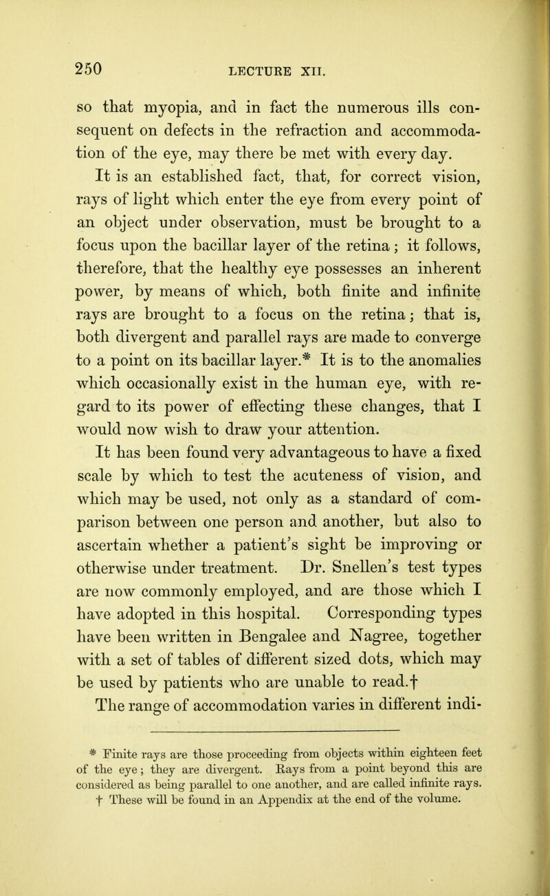 so that myopia, and in fact the numerous ills con- sequent on defects in the refraction and accommoda- tion of the eye, may there be met with every day. It is an established fact, that, for correct vision, rays of light which enter the eye from every point of an object under observation, must be brought to a focus upon the bacillar layer of the retina; it follows, therefore, that the healthy eye possesses an inherent power, by means of which, both finite and infinite rays are brought to a focus on the retina; that is, both divergent and parallel rays are made to converge to a point on its bacillar layer.* It is to the anomalies which occasionally exist in the human eye, with re- gard to its power of effecting these changes, that I would now wish to draw your attention. It has been found very advantageous to have a fixed scale by which to test the acuteness of vision, and which may be used, not only as a standard of com- parison between one person and another, but also to ascertain whether a patient's sight be improving or otherwise under treatment. Dr. Snellen's test types are now commonly employed, and are those which I have adopted in this hospital. Corresponding types have been written in Bengalee and Nagree, together with a set of tables of different sized dots, which may be used by patients who are unable to read.f The range of accommodation varies in different indi- * Finite rays are those proceeding from objects within eighteen feet of the eye; they are divergent. Rays from a point beyond this are considered as being parallel to one another, and are called infinite rays, f These will be found in an Appendix at the end of the volume.