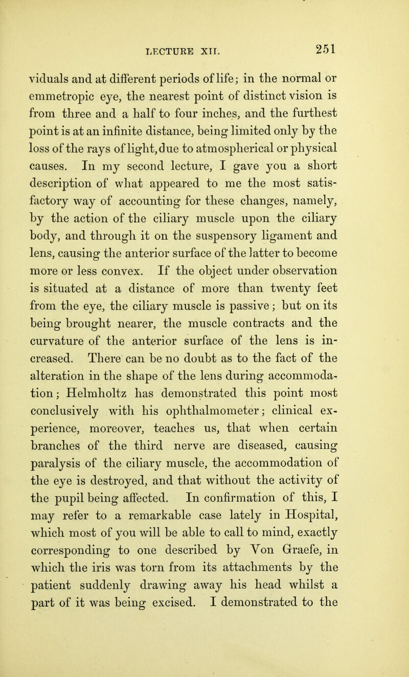 viduals and at different periods of life; in the normal or emmetropic eye, tlie nearest point of distinct vision is from three and a half to four inches, and the furthest point is at an infinite distance, being limited only by the loss of the rays of light, due to atmospherical or physical causes. In my second lecture, I gave you a short description of what appeared to me the most satis- factory way of accounting for these changes, namely, by the action of the ciliary muscle upon the ciliary body, and through it on the suspensory ligament and lens, causing the anterior surface of the latter to become more or less convex. If the object under observation is situated at a distance of more than twenty feet from the eye, the ciliary muscle is passive; but on its being brought nearer, the muscle contracts and the curvature of the anterior surface of the lens is in- creased. There can be no doubt as to the fact of the alteration in the shape of the lens during accommoda- tion; Helmholtz has demonstrated this point most conclusively with his ophthalmometer; clinical ex- perience, moreover, teaches us, that when certain branches of the third nerve are diseased, causing paralysis of the ciliary muscle, the accommodation of the eye is destroyed, and that without the activity of the pupil being affected. In confirmation of this, I may refer to a remarkable case lately in Hospital, which most of you will be able to call to mind, exactly corresponding to one described by Yon Grraefe, in which the iris was torn from its attachments by the patient suddenly drawing away his head whilst a part of it was being excised. I demonstrated to the