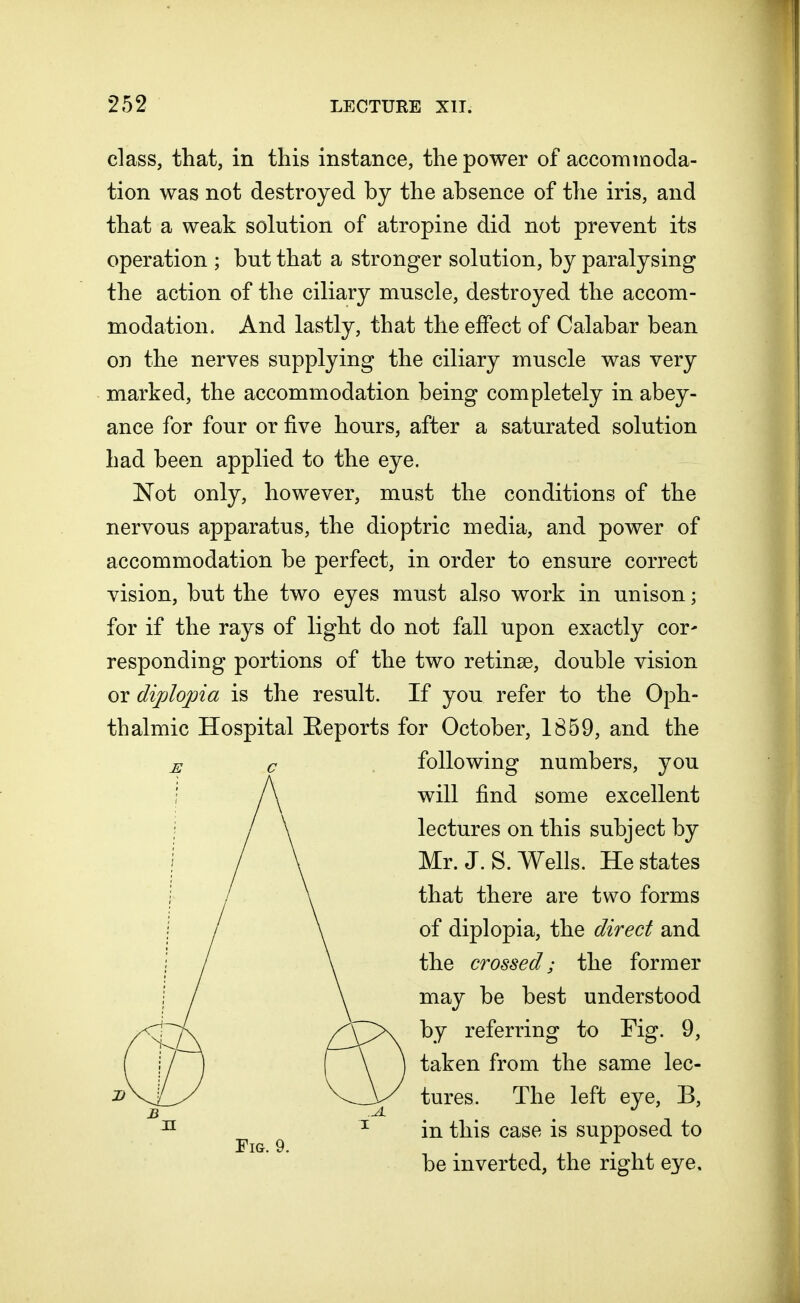 class, that, in this instance, the power of accommoda- tion was not destroyed by the absence of the iris, and that a weak solution of atropine did not prevent its operation ; but that a stronger solution, by paralysing the action of the ciliary muscle, destroyed the accom- modation. And lastly, that the effect of Calabar bean on the nerves supplying the ciliary muscle was very marked, the accommodation being completely in abey- ance for four or five hours, after a saturated solution had been applied to the eye. Not only, however, must the conditions of the nervous apparatus, the dioptric media, and power of accommodation be perfect, in order to ensure correct vision, but the two eyes must also work in unison; for if the rays of light do not fall upon exactly cor- responding portions of the two retinae, double vision or diplopia is the result. If you refer to the Oph- thalmic Hospital Eeports for October, 1859, and the following numbers, you will find some excellent lectures on this subject by Mr. J. S. Wells. He states that there are two forms of diplopia, the direct and the crossed; the former may be best understood by referring to Fig. 9, taken from the same lec- tures. The left eye, B, in this case is supposed to be inverted, the right eye.