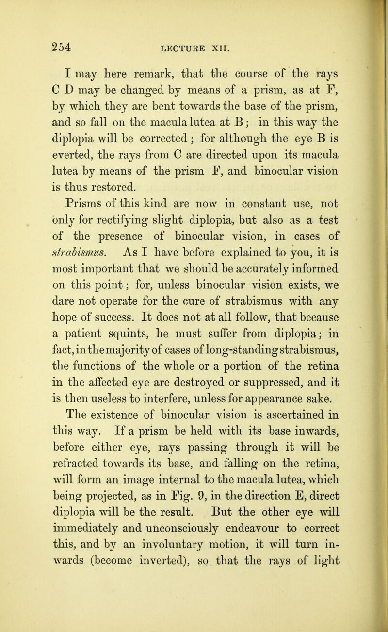 I may here remark, that the course of the rays C D may he changed by means of a prism, as at F, by which they are bent towards the base of the prism, and so fall on the macula lutea at B ; in this way the diplopia will be corrected ; for although the eye B is everted, the rays from C are directed upon its macula lutea by means of the prism F, and binocular vision is thus restored. Prisms of this kind are now in constant use, not only for rectifying slight diplopia, but also as a test of the presence of binocular vision, in cases of strabismus. As I have before explained to you, it is most important that we should be accurately informed on this point; for, unless binocular vision exists, we dare not operate for the cure of strabismus with any hope of success. It does not at all follow, that because a patient squints, he must suffer from diplopia; in fact, in the majority of cases of long-standing strabismus, the functions of the whole or a portion of the retina in the affected eye are destroyed or suppressed, and it is then useless to interfere, unless for appearance sake. The existence of binocular vision is ascertained in this way. If a prism be held with its base inwards, before either eye, rays passing through it will be refracted towards its base, and falling on the retina, will form an image internal to the macula lutea, which being projected, as in Fig. 9, in the direction E, direct diplopia will be the result. But the other eye will immediately and unconsciously endeavour to correct this, and by an involuntary motion, it will turn in- wards (become inverted), so that the rays of light