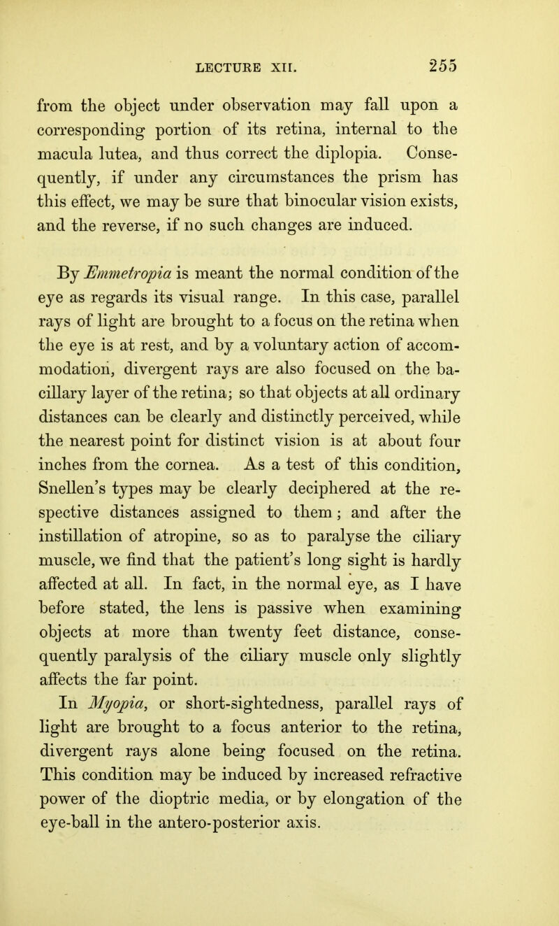 from the object under observation may fall upon a corresponding portion of its retina, internal to the macula lutea, and thus correct the diplopia. Conse- quently, if under any circumstances the prism has this effect, we may be sure that binocular vision exists, and the reverse, if no such changes are induced. By Emmetropia is meant the normal condition of the eye as regards its visual range. In this case, parallel rays of light are brought to a focus on the retina when the eye is at rest, and by a voluntary action of accom- modation, divergent rays are also focused on the ba- cillary layer of the retina; so that objects at all ordinary distances can be clearly and distinctly perceived, while the nearest point for distinct vision is at about four inches from the cornea. As a test of this condition, Snellen's types may be clearly deciphered at the re- spective distances assigned to them ; and after the instillation of atropine, so as to paralyse the ciliary muscle, we find that the patient's long sight is hardly affected at all. In fact, in the normal eye, as I have before stated, the lens is passive when examining objects at more than twenty feet distance, conse- quently paralysis of the ciliary muscle only slightly affects the far point. In Myopia, or short-sightedness, parallel rays of light are brought to a focus anterior to the retina, divergent rays alone being focused on the retina. This condition may be induced by increased refractive power of the dioptric media, or by elongation of the eye-ball in the antero-posterior axis.