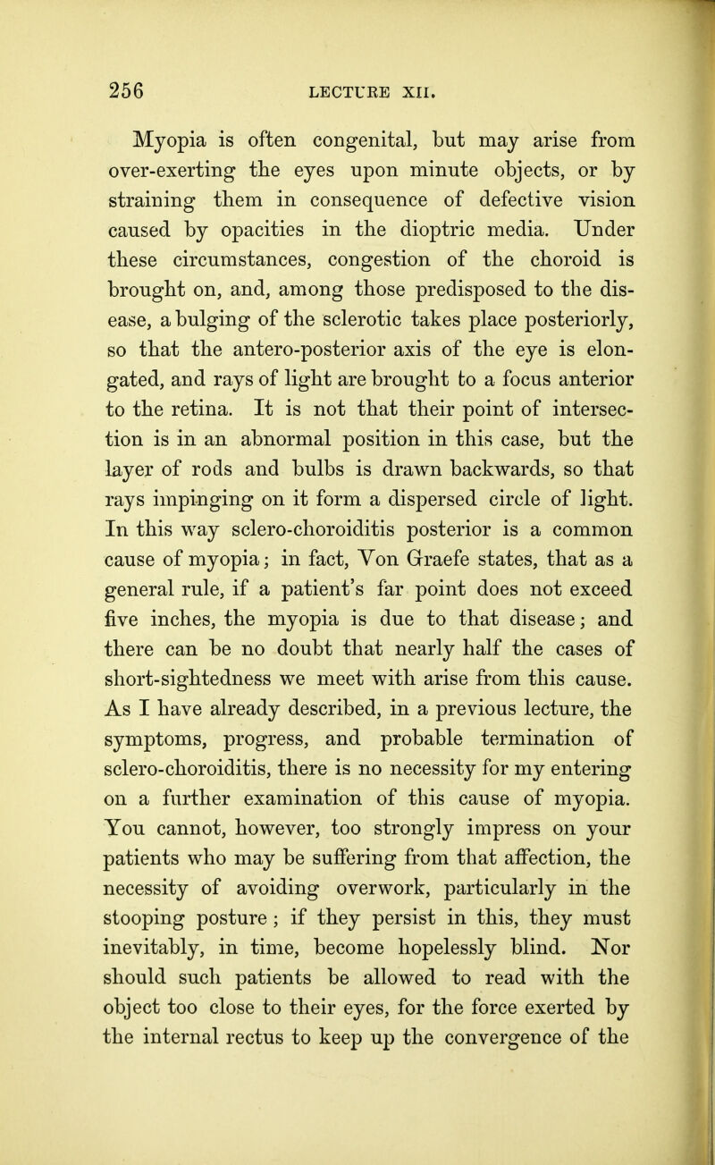 Myopia is often congenital, but may arise from over-exerting the eyes upon minute objects, or by straining them in consequence of defective vision caused by opacities in the dioptric media. Under these circumstances, congestion of the choroid is brought on, and, among those predisposed to the dis- ease, a bulging of the sclerotic takes place posteriorly, so that the antero-posterior axis of the eye is elon- gated, and rays of light are brought to a focus anterior to the retina. It is not that their point of intersec- tion is in an abnormal position in this case, but the layer of rods and bulbs is drawn backwards, so that rays impinging on it form a dispersed circle of light. In this way sclero-choroiditis posterior is a common cause of myopia; in fact, Yon Graefe states, that as a general rule, if a patient's far point does not exceed five inches, the myopia is due to that disease; and there can be no doubt that nearly half the cases of short-sightedness we meet with arise from this cause. As I have already described, in a previous lecture, the symptoms, progress, and probable termination of sclero-choroiditis, there is no necessity for my entering on a further examination of this cause of myopia. You cannot, however, too strongly impress on your patients who may be suffering from that affection, the necessity of avoiding overwork, particularly in the stooping posture ; if they persist in this, they must inevitably, in time, become hopelessly blind. Nor should such patients be allowed to read with the object too close to their eyes, for the force exerted by the internal rectus to keep up the convergence of the