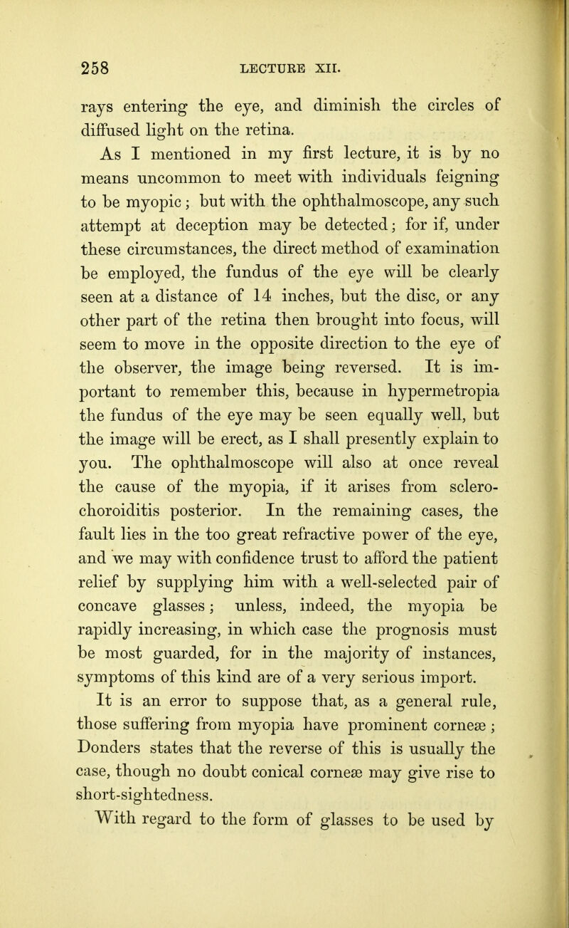 rays entering the eye, and diminish the circles of diffused light on the retina. As I mentioned in my first lecture, it is by no means uncommon to meet with individuals feigning to be myopic; but with the ophthalmoscope, any such attempt at deception may be detected; for if, under these circumstances, the direct method of examination be employed, the fundus of the eye will be clearly seen at a distance of 14 inches, but the disc, or any other part of the retina then brought into focus, will seem to move in the opposite direction to the eye of the observer, the image being reversed. It is im- portant to remember this, because in hypermetropia the fundus of the eye may be seen equally well, but the image will be erect, as I shall presently explain to you. The ophthalmoscope will also at once reveal the cause of the myopia, if it arises from sclero- choroiditis posterior. In the remaining cases, the fault lies in the too great refractive power of the eye, and we may with confidence trust to afford the patient relief by supplying him with a well-selected pair of concave glasses; unless, indeed, the myopia be rapidly increasing, in which case the prognosis must be most guarded, for in the majority of instances, symptoms of this kind are of a very serious import. It is an error to suppose that, as a general rule, those suffering from myopia have prominent cornese ; Donders states that the reverse of this is usually the case, though no doubt conical cornese may give rise to short-sightedness. With regard to the form of glasses to be used by