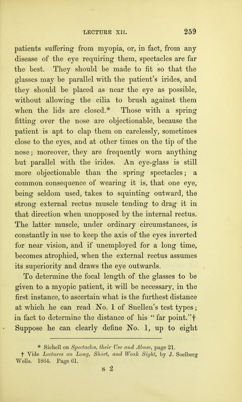 patients suffering from myopia, or, in fact, from any disease of the eye requiring them, spectacles are far the best. They should be made to fit so that the glasses may be parallel with the patient's irides, and they should be placed as near the eye as possible, without allowing the cilia to brush against them when the lids are closed.* Those with a spring fitting over the nose are objectionable, because the patient is apt to clap them on carelessly, sometimes close to the eyes, and at other times on the tip of the nose; moreover, they are frequently worn anything but parallel with the irides. An eye-glass is still more objectionable than the spring spectacles; a common consequence of wearing it is, that one eye, being seldom used, takes to squinting outward, the strong external rectus muscle tending to drag it in that direction when unopposed by the internal rectus. The latter muscle, under ordinary circumstances, is constantly in use to keep the axis of the eyes inverted for near vision, and if unemployed for a long time, becomes atrophied, when the external rectus assumes its superiority and draws the eye outwards. To determine the focal length of the glasses to be given to a myopic patient, it will be necessary, in the first instance, to ascertain what is the furthest distance at which he can read No. 1 of Snellen's test types; in fact to determine the distance of his  far point.f Suppose he can clearly define No. 1, up to eight * Sichell on Spectacles, their Use and Abuse, page 21. f Tide Lectures on Long, Short, and Weak Sight, by J. Soelberg Wells. 1864. Page 61. S 2