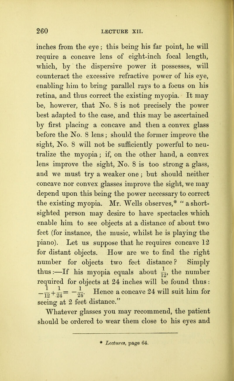inches from the eye; this being his far point, he will require a concave lens of eight-inch focal length, which, by the dispersive power it possesses, will counteract the excessive refractive power of his eye, enabling him to bring parallel rays to a focus on his retina, and thus correct the existing myopia. It may be, however, that No. 8 is not precisely the power best adapted to the case, and this may be ascertained by first placing a concave and then a convex glass before the No. 8 lens; should the former improve the sight, No. 8 will not be sufficiently powerful to neu- tralize the myopia; if, on the other hand, a convex lens improve the sight, No. 8 is too strong a glass, and we must try a weaker one ; but should neither concave nor convex glasses improve the sight, we may depend upon this being the power necessary to correct the existing myopia. Mr. Wells observes,*  a short- sighted person may desire to have spectacles which enable him to see objects at a distance of about two feet (for instance, the music, whilst he is playing the piano). Let us suppose that he requires concave 12 for distant objects. How are we to find the right number for objects two feet distance ? Simply thus:—If his myopia equals about ^, the number required for objects at 24 inches will be found thus: —i + z77= —■ zn> Hence a concave 24 will suit him for 12 1 24 24 seeing at 2 feet distance. Whatever glasses you may recommend, the patient should be ordered to wear them close to his eyes and * Lectures, page 64.