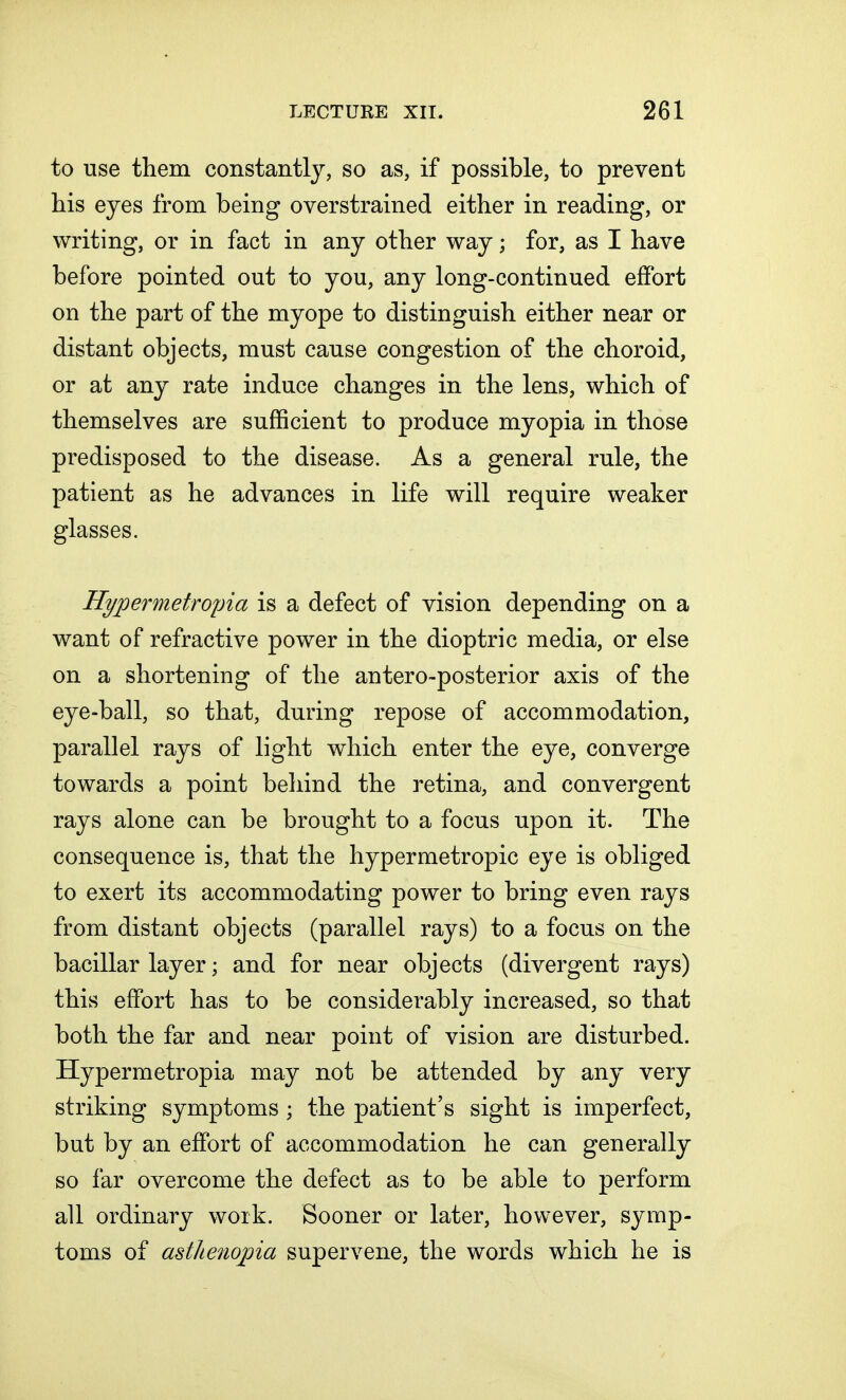 to use them constantly, so as, if possible, to prevent his eyes from being overstrained either in reading, or writing, or in fact in any other way; for, as I have before pointed out to you, any long-continued effort on the part of the myope to distinguish either near or distant objects, must cause congestion of the choroid, or at any rate induce changes in the lens, which of themselves are sufficient to produce myopia in those predisposed to the disease. As a general rule, the patient as he advances in life will require weaker glasses. Hypermetropia is a defect of vision depending on a want of refractive power in the dioptric media, or else on a shortening of the anteroposterior axis of the eye-ball, so that, during repose of accommodation, parallel rays of light which enter the eye, converge towards a point behind the retina, and convergent rays alone can be brought to a focus upon it. The consequence is, that the hypermetropic eye is obliged to exert its accommodating power to bring even rays from distant objects (parallel rays) to a focus on the bacillar layer; and for near objects (divergent rays) this effort has to be considerably increased, so that both the far and near point of vision are disturbed. Hypermetropia may not be attended by any very striking symptoms ; the patient's sight is imperfect, but by an effort of accommodation he can generally so far overcome the defect as to be able to perform all ordinary work. Sooner or later, however, symp- toms of asthenopia supervene, the words which he is