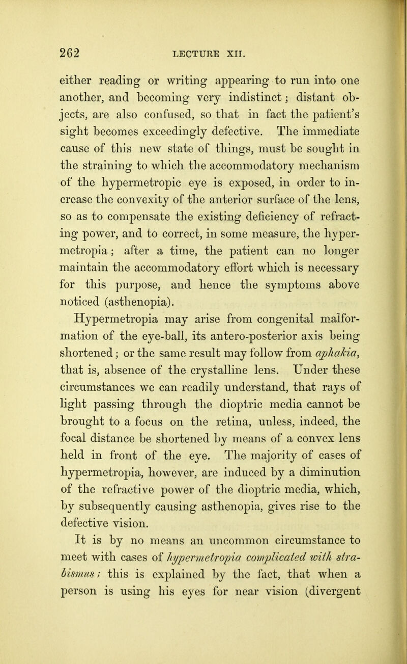 either reading or writing appearing to run into one another, and becoming very indistinct; distant ob- jects, are also confused, so that in fact the patient's sight becomes exceedingly defective. The immediate cause of this new state of things, must be sought in the straining to which the accommodatory mechanism of the hypermetropic eye is exposed, in order to in- crease the convexity of the anterior surface of the lens, so as to compensate the existing deficiency of refract- ing power, and to correct, in some measure, the hyper- metropia; after a time, the patient can no longer maintain the accommodatory effort which is necessary for this purpose, and hence the symptoms above noticed (asthenopia). Hypermetropia may arise from congenital malfor- mation of the eye-ball, its antero-posterior axis being shortened; or the same result may follow from aphakia, that is, absence of the crystalline lens. Under these circumstances we can readily understand, that rays of light passing through the dioptric media cannot be brought to a focus on the retina, unless, indeed, the focal distance be shortened by means of a convex lens held in front of the eye. The majority of cases of hypermetropia, however, are induced by a diminution of the refractive power of the dioptric media, which, by subsequently causing asthenopia, gives rise to the defective vision. It is by no means an uncommon circumstance to meet with cases of hypermetropia complicated with stra- bismus ; this is explained by the fact, that when a person is using his eyes for near vision (divergent