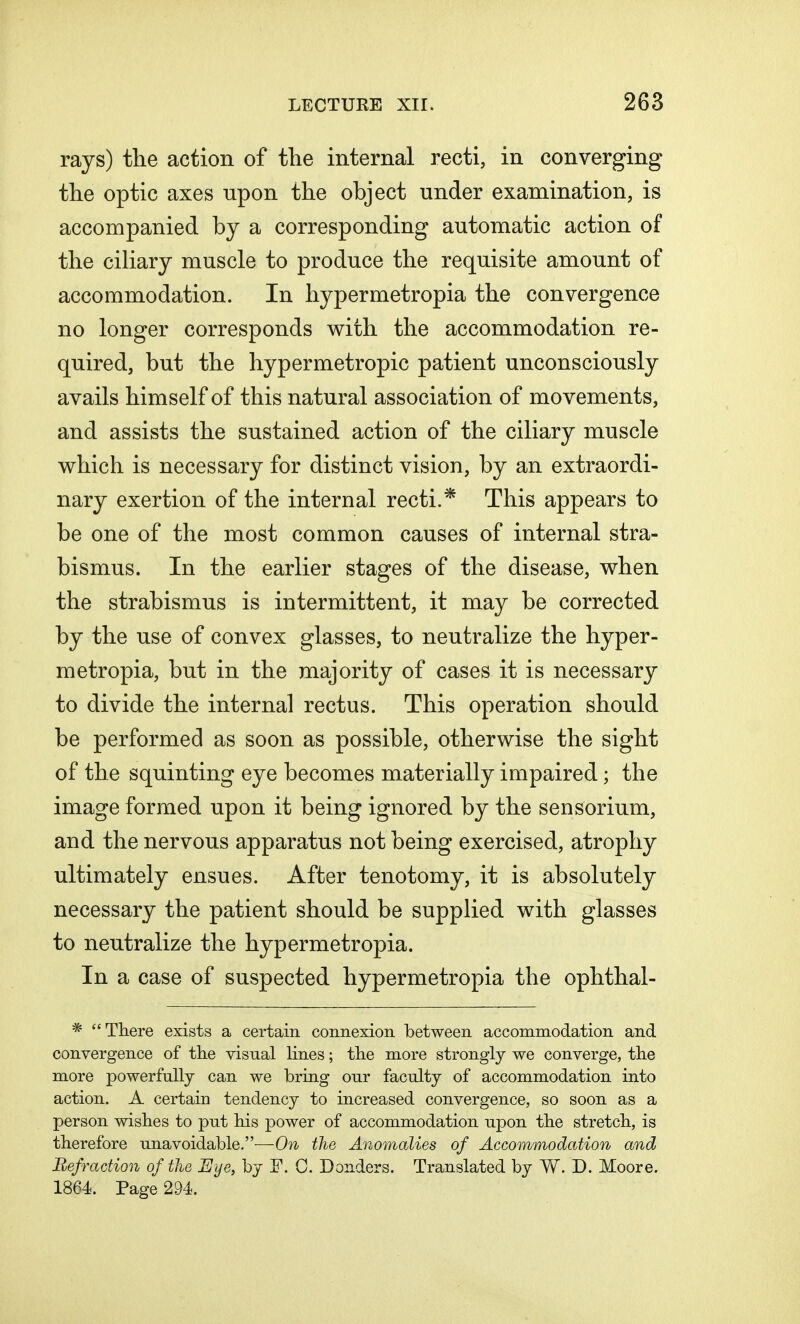 rays) the action of the internal recti, in converging the optic axes upon the object under examination, is accompanied by a corresponding automatic action of the ciliary muscle to produce the requisite amount of accommodation. In hypermetropia the convergence no longer corresponds with the accommodation re- quired, but the hypermetropic patient unconsciously avails himself of this natural association of movements, and assists the sustained action of the ciliary muscle which is necessary for distinct vision, by an extraordi- nary exertion of the internal recti.* This appears to be one of the most common causes of internal stra- bismus. In the earlier stages of the disease, when the strabismus is intermittent, it may be corrected by the use of convex glasses, to neutralize the hyper- metropia, but in the majority of cases it is necessary to divide the internal rectus. This operation should be performed as soon as possible, otherwise the sight of the squinting eye becomes materially impaired; the image formed upon it being ignored by the sensorium, and the nervous apparatus not being exercised, atrophy ultimately ensues. After tenotomy, it is absolutely necessary the patient should be supplied with glasses to neutralize the hypermetropia. In a case of suspected hypermetropia the ophthal- *  There exists a certain connexion between accommodation and convergence of the visual lines; the more strongly we converge, the more powerfully can we bring our faculty of accommodation into action. A certain tendency to increased convergence, so soon as a person wishes to put his power of accommodation upon the stretch, is therefore unavoidable.—On the Anomalies of Accommodation and Refraction of the Eye, by F. 0. Donders. Translated by W. D. Moore. 1864 Page 294