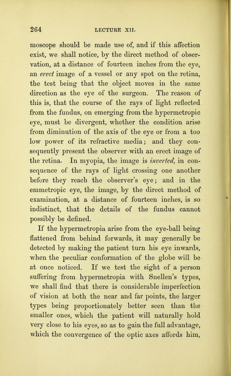 moscope should be made use of, and if this affection exist, we shall notice, by the direct method of obser- vation, at a distance of fourteen inches from the eye, an erect image of a vessel or any spot on the retina, the test being that the object moves in the same direction as the eye of the surgeon. The reason of this is, that the course of the rays of light reflected from the fundus, on emerging from the hypermetropic eye, must be divergent, whether the condition arise from diminution of the axis of the eye or from a too low power of its refractive media; and they con- sequently present the observer with an erect image of the retina. In myopia, the image is inverted, in con- sequence of the rays of light crossing one another before they reach the observer's eye; and in the emmetropic eye, the image, by the direct method of examination, at a distance of fourteen inches, is so indistinct, that the details of the fundus cannot possibly be defined. If the hypermetropia arise from the eye-ball being flattened from behind forwards, it may generally be detected by making the patient turn his eye inwards, when the peculiar conformation of the globe will be at once noticed. If we test the sighfc of a person suffering from hypermetropia with Snellen's types, we shall find that there is considerable imperfection of vision at both the near and far points, the larger types being proportionately better seen than the smaller ones, which the patient will naturally hold very close to his eyes, so as to gain the full advantage, which the convergence of the optic axes affords him,
