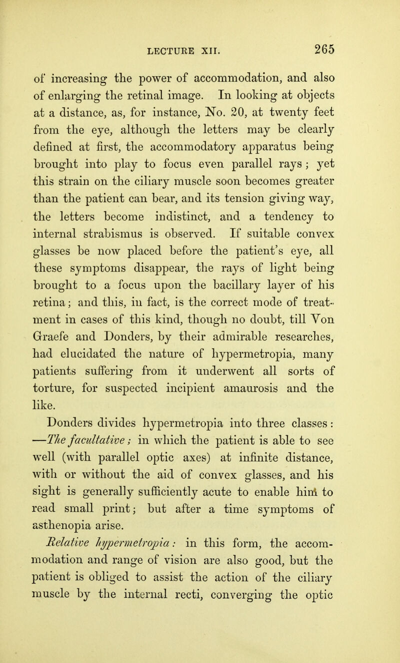of increasing the power of accommodation, and also of enlarging the retinal image. In looking at objects at a distance, as, for instance, No. 20, at twenty feet from the eye, although the letters may be clearly denned at first, the accommodatory apparatus being brought into play to focus even parallel rays ; yet this strain on the ciliary muscle soon becomes greater than the patient can bear, and its tension giving way, the letters become indistinct, and a tendency to internal strabismus is observed. If suitable convex glasses be now placed before the patient's eye, all these symptoms disappear, the rays of light being brought to a focus upon the bacillary layer of his retina; and this, in fact, is the correct mode of treat- ment in cases of this kind, though no doubt, till Yon Graefe and Donders, by their admirable researches, had elucidated the nature of hypermetropia, many patients suffering from it underwent all sorts of torture, for suspected incipient amaurosis and the like. Donders divides hypermetropia into three classes: —The facultative; in which the patient is able to see well (with parallel optic axes) at infinite distance, with or without the aid of convex glasses, and his sight is generally sufficiently acute to enable hinl to read small print; but after a time symptoms of asthenopia arise. Relative hypermetropia: in this form, the accom- modation and range of vision are also good, but the patient is obliged to assist the action of the ciliary muscle by the internal recti, converging the optic