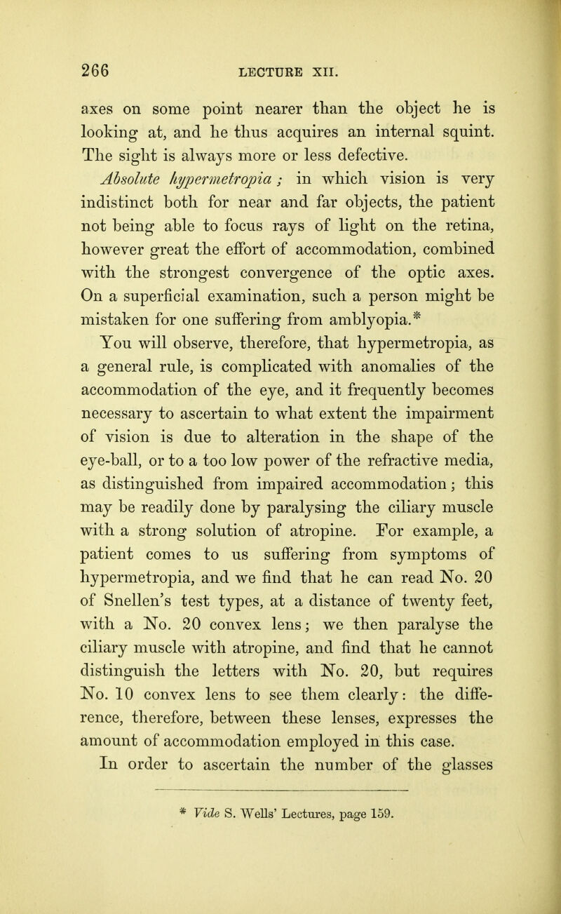 axes on some point nearer than the object he is looking at, and he thus acquires an internal squint. The sight is always more or less defective. Absolute hypermetropia; in which vision is very indistinct both for near and far objects, the patient not being able to focus rays of light on the retina, however great the effort of accommodation, combined with the strongest convergence of the optic axes. On a superficial examination, such a person might be mistaken for one suffering from amblyopia.* You will observe, therefore, that hypermetropia, as a general rule, is complicated with anomalies of the accommodation of the eye, and it frequently becomes necessary to ascertain to what extent the impairment of vision is due to alteration in the shape of the eye-ball, or to a too low power of the refractive media, as distinguished from impaired accommodation; this may be readily done by paralysing the ciliary muscle with a strong solution of atropine. For example, a patient comes to us suffering from symptoms of hypermetropia, and we find that he can read No. 20 of Snellen's test types, at a distance of twenty feet, with a No. 20 convex lens; we then paralyse the ciliary muscle with atropine, and find that he cannot distinguish the letters with No. 20, but requires No. 10 convex lens to see them clearly: the diffe- rence, therefore, between these lenses, expresses the amount of accommodation employed in this case. In order to ascertain the number of the glasses * Vide S. Wells' Lectures, page 159.