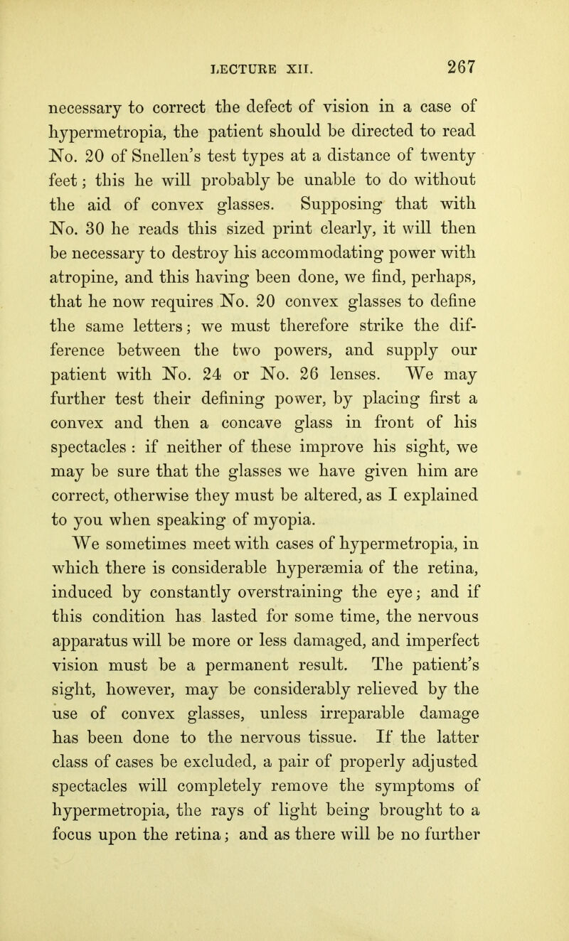 necessary to correct the defect of vision in a case of hypermetropia, the patient should be directed to read No. 20 of Snellen's test types at a distance of twenty feet; this he will probably be unable to do without the aid of convex glasses. Supposing that with No. 30 he reads this sized print clearly, it will then be necessary to destroy his accommodating power with atropine, and this having been done, we find, perhaps, that he now requires No. 20 convex glasses to define the same letters; we must therefore strike the dif- ference between the two powers, and supply our patient with No. 24 or No. 26 lenses. We may further test their defining power, by placing first a convex and then a concave glass in front of his spectacles : if neither of these improve his sight, we may be sure that the glasses we have given him are correct, otherwise they must be altered, as I explained to you when speaking of myopia. We sometimes meet with cases of hypermetropia, in which there is considerable hyperemia of the retina, induced by constantly overstraining the eye; and if this condition has lasted for some time, the nervous apparatus will be more or less damaged, and imperfect vision must be a permanent result. The patient's sight, however, may be considerably relieved by the use of convex glasses, unless irreparable damage has been done to the nervous tissue. If the latter class of cases be excluded, a pair of properly adjusted spectacles will completely remove the symptoms of hypermetropia, the rays of light being brought to a focus upon the retina; and as there will be no further