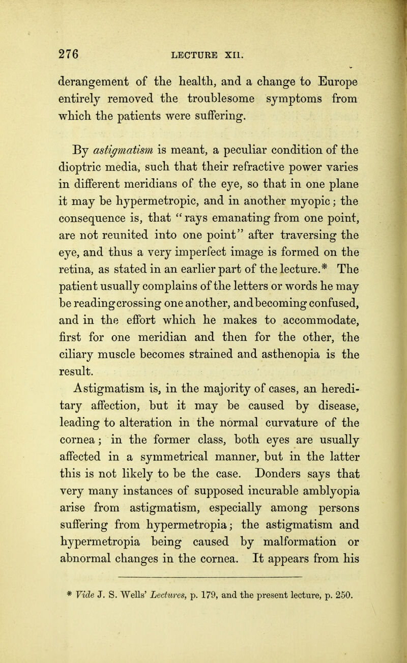 derangement of the health, and a change to Europe entirely removed the troublesome symptoms from which the patients were suffering. By astigmatism is meant, a peculiar condition of the dioptric media, such that their refractive power varies in different meridians of the eye, so that in one plane it may be hypermetropic, and in another myopic; the consequence is, that  rays emanating from one point, are not reunited into one point after traversing the eye, and thus a very imperfect image is formed on the retina, as stated in an earlier part of the lecture.* The patient usually complains of the letters or words he may be reading crossing one another, andbecoming confused, and in the effort which he makes to accommodate, first for one meridian and then for the other, the ciliary muscle becomes strained and asthenopia is the result. Astigmatism is, in the majority of cases, an heredi- tary affection, but it may be caused by disease, leading to alteration in the normal curvature of the cornea; in the former class, both eyes are usually affected in a symmetrical manner, but in the latter this is not likely to be the case. Donders says that very many instances of supposed incurable amblyopia arise from astigmatism, especially among persons suffering from hypermetropia; the astigmatism and hypermetropia being caused by malformation or abnormal changes in the cornea. It appears from his * Vide J. S. Wells' Lectures, p. 179, and the present lecture, p. 250.