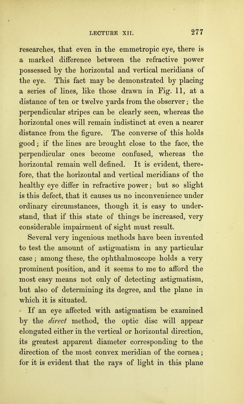 researches, that even in the emmetropic eye, there is a marked difference between the refractive power possessed by the horizontal and vertical meridians of the eye. This fact may be demonstrated by placing a series of lines, like those drawn in Fig. 11, at a distance of ten or twelve yards from the observer; the perpendicular stripes can be clearly seen, whereas the horizontal ones will remain indistinct at even a nearer distance from the figure. The converse of this holds good; if the lines are brought close to the face, the perpendicular ones become confused, whereas the horizontal remain well defined. It is evident, there- fore, that the horizontal and vertical meridians of the healthy eye differ in refractive power; but so slight is this defect, that it causes us no inconvenience under ordinary circumstances, though it is easy to under- stand, that if this state of things be increased, very considerable impairment of sight must result. Several very ingenious methods have been invented to test the amount of astigmatism in any particular case ; among these, the ophthalmoscope holds a very prominent position, and it seems to me to afford the most easy means not only of detecting astigmatism, but also of determining its degree, and the plane in which it is situated. If an eye affected with astigmatism be examined by the direct method, the optic disc will appear elongated either in the vertical or horizontal direction, its greatest apparent diameter corresponding to the direction of the most convex meridian of the cornea; for it is evident that the rays of light in this plane