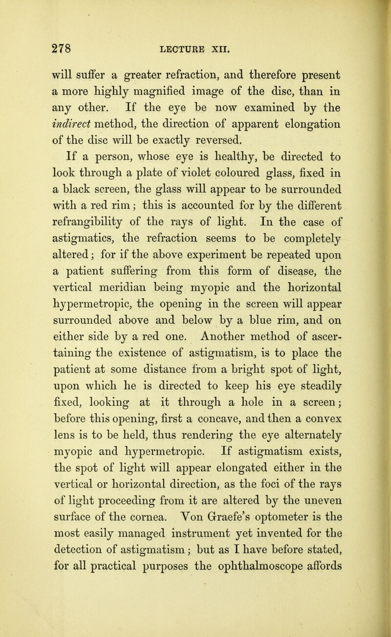 will suffer a greater refraction, and therefore present a more highly magnified image of the disc, than in any other. If the eye be now examined by the indirect method, the direction of apparent elongation of the disc will be exactly reversed. If a person, whose eye is healthy, be directed to look through a plate of violet coloured glass, fixed in a black screen, the glass will appear to be surrounded with a red rim; this is accounted for by the different refrangibility of the rays of light. In the case of astigmatics, the refraction seems to be completely altered; for if the above experiment be repeated upon a patient suffering from this form of disease, the vertical meridian being myopic and the horizontal hypermetropic, the opening in the screen will appear surrounded above and below by a blue rim, and on either side by a red one. Another method of ascer- taining the existence of astigmatism, is to place the patient at some distance from a bright spot of light, upon which he is directed to keep his eye steadily fixed, looking at it through a hole in a screen; before this opening, first a concave, and then a convex lens is to be held, thus rendering the eye alternately myopic and hypermetropic. If astigmatism exists, the spot of light will appear elongated either in the vertical or horizontal direction, as the foci of the rays of light proceeding from it are altered by the uneven surface of the cornea. Yon Graefe's optometer is the most easily managed instrument yet invented for the detection of astigmatism j but as I have before stated, for all practical purposes the ophthalmoscope affords