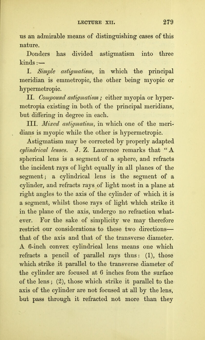 us an admirable means of distinguishing cases of this nature. Donders has divided astigmatism into three kinds:— I. Simple astigmatism, in which the principal meridian is emmetropic, the other being myopic or hypermetropic. II. Compound astigmatism; either myopia or hyper- metropia existing in both of the principal meridians, but differing in degree in each. III. Mixed astigmatism, in which one of the meri- dians is myopic while the other is hypermetropic. Astigmatism may be corrected by properly adapted cylindrical lenses. J. Z. Laurence remarks that A spherical lens is a segment of a sphere, and refracts the incident rays of light equally in all planes of the segment; a cylindrical lens is the segment of a cylinder, and refracts rays of light most in a plane at right angles to the axis of the cylinder of which it is a segment, whilst those rays of light which strike it in the plane of the axis, undergo no refraction what- ever. For the sake of simplicity we may therefore restrict our considerations to these two directions— that of the axis and that of the transverse diameter. A 6-inch convex cylindrical lens means one which refracts a pencil of parallel rays thus: (1), those which strike it parallel to the transverse diameter of the cylinder are focused at 6 inches from the surface of the lens; (2), those which strike it parallel to the axis of the cylinder are not focused at all by the lens, but pass through it refracted not more than they