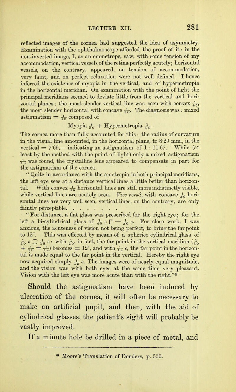 reflected images of the cornea had suggested the idea of asymmetry. Examination with the ophthalmoscope afforded the proof of it: in the non-inverted image, I, as an emmetrope, saw, with some tension of my accommodation, vertical vessels of the retina perfectly acutely; horizontal vessels, on the contrary, appeared, on tension of accommodation, very faint, and on perfect relaxation were not well defined. I hence inferred the existence of myopia in the vertical, and of hypermetropia in the horizontal meridian. On examination with the point of light the principal meridians seemed to deviate little from the vertical and hori- zontal planes; the most slender vertical line was seen with convex ^ the most slender horizontal with concave g1^. The diagnosis was : mixed astigmatism = ^ composed of Myopia + Hypermetropia . The cornea more than fully accounted for this : the radius of curvature in the visual line amounted, in the horizontal plane, to 829 mm., in the vertical = 7'69,— indicating an astigmatism of 1: H67. While (at least by the method with the point of light) only a mixed astigmatism Yg- was found, the crystalline lens appeared to compensate in part for the astigmatism of the cornea.  Quite in accordance with the ametropia in both principal meridians, the left eye sees at a distance vertical lines a little better than horizon- tal. With convex horizontal lines are still more indistinctly visible, while vertical lines are acutely seen. Vice versa, with concave hori- zontal lines are very well seen, vertical lines, on the contrary, are only faintly perceptible  For distance, a flat glass was prescribed for the right eye ; for the left a bi-cylindrical glass of -gt c [~ — -^o c- For close work, I was anxious, the acuteness of vision not being perfect, to bring the far point to 12. This was effected by means of a spherico-cylindrical glass of 2V s 3 Tt c : with Jq, in fact, the far point in the vertical meridian (-^ + 2V — 12) becomes = 12, and with c, the far point in the horizon- tal is made equal to the far point in the vertical. Hereby the right eye now acquired simply s. The images were of nearly equal magnitude, and the vision was with both eyes at the same time very pleasant. Vision with the left eye was more acute than with the right.* Should the astigmatism have been induced by ulceration of the cornea, it will often be necessary to make an artificial pupil, and then, with the aid of cylindrical glasses, the patient's sight will probably be vastly improved. If a minute hole be drilled in a piece of metal, and # Moore's Translation of Donders, p. 530.