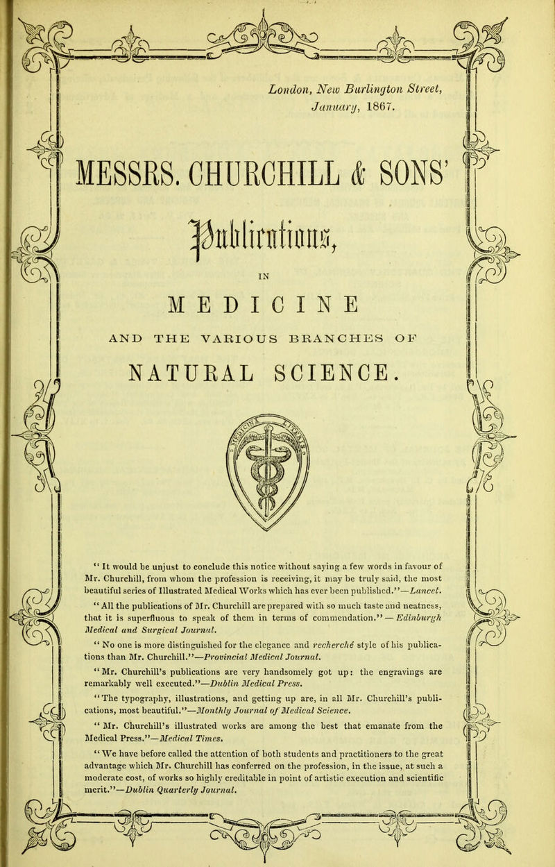 London, New Burlington Street, January, 1867. MESSRS. CHURCHILL & SONS' puklirntioiis, MEDICINE AND THE VARIOUS BRANCHES OF NATURAL SCIENCE  It would be unjust to conclude this notice without saying a few words in favour of Mr. Churchill, from whom the profession is receiving, it may be truly said, the most beautiful series of Illustrated Medical Works which has ever been published.—Lancet.  All the publications of Mr. Churchill are prepared with so much taste and neatness, that it is superfluous to speak of them in terms of commendation. — Edinburgh Medical and Surgical Journal.  No one is more distinguished for the elegance and recherche style of his publica- tions than Mr. Churchill.—Provincial Medical Journal. Mr. Churchill's publications are very handsomely got up: the engravings are remarkably well executed.—Dublin Medical Press. The typography, illustrations, and getting up are, in all Mr. Churchill's publi- cations, most beautiful.—Monthly Journal of Medical Science.  Mr. Churchill's illustrated works are among the best that emanate from the Medical Press.—Medical Times.  We have before called the attention of both students and practitioners to the great advantage which Mr. Churchill has conferred on the profession, in the issue, at such a moderate cost, of works so highly creditable in point of artistic execution and scientific merit.—Dublin Quarterly Journal.