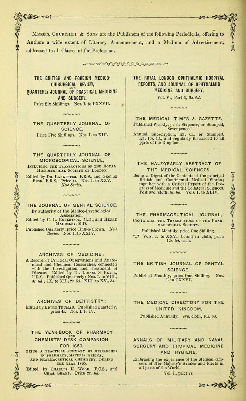 1 Messrs. Churchill & Sons are the Publishers of the following Periodicals, offering to Authors a wide extent of Literary Announcement, and a Medium of Advertisement, addressed to all Classes of the Profession. THE BRITISH AND FOREIGN MEDICO* GHIRURGIGAL REVIEW, QUARTERLY JOURNAL 0F° PRACTICAL MEDICINE AND SURGERY. Price Six Shillings. Nos. I. to LXXVII. SCIENCE. Price Five Shillings. Nos. I. to XIII. MICROSCOPICAL SCIENCE, Including the Transactions of the Royal Microscopical Society op London. Edited by Dr. Lankester, F.R.S., and George Busk, F.R.S. Price 4s. Nos. I. to XXV*. New Series. THE JOURNAL OF MENTAL SCIENCE. By authority of the Medico-Psychological Association. Edited by C. L. Robertson, M.D., and Henry Maudsley, M.D. Published Quarterly, price Half-a-Crown. New Series. Nos. I. to XXIV. ARCHIVES OF MEDICINE: A Record of Practical Observations and Anato- mical and Chemical Researches, connected with the Investigation and Treatment of Disease. Edited by Dr. Lionel S. Beale, F.R.S. Published Quarterly; Nos. I. to VIII., ARCHIVES OF DENTISTRY: Edited by Edwin Truman. Published Quarterly, price 4s. Nos. I. to IV. THE YEAR-BOOK OF PHARMACY AND CHEMISTS' DESK COMPANION FOR 186G. being a practical summary of researches in pharmacy, materia medjca, and pharmaceutical chemistry, during THE YEAR 1865. Edited ly Charles H. Wood, F.C.S., and Ghas. Sharp. Price 2s1. 6c. THE ROYAL LONDON OPHTHALMIC HOSPITAL REPORTS, AND JOURNAL OF OPHTHALMIC MEDICINE AND SURGERY. Vol. V., Part 3, 2s. 6c. THE MEDICAL TIMES & GAZETTE. Published Weekly, price Sixpence, or Stamped, Sevenpencc. Annual Subscription, £1. 6s., or Stamped, £1. 10s. 4c., and regularly forwarded to all parts of the Kingdom. THE HALF-YEARLY ABSTRACT OF THE MEDICAL SCIENCES. Being a Digest of the Contents of the principal British and Continental Medical Works; together with a Critical Report of the Pro- gress of Medicine and the Collateral Sciences. Post 8vo. cloth, 6s. bd. Vols. I. to XLIV. THE PHARMACEUTICAL JOURNAL, Containing the Transactions of the Phar- maceutical Society. Published Monthly, price One Shilling. *** Vols. I. to XXV., bound in cloth, price 12s. bd. each. THE BRITISH JOURNAL OF DENTAL SCIENCE. Published Monthly, price One Shilling. Nos. I. to CXXVI. THE MEDICAL DIRECTORY FOR THE UNITED KINGDOM. Published Annually. 8vo. cloth, 10s. bd. ANNALS OF MILITARY AND NAVAL SURGERY AND TROPICAL MEDICINE AND HYGIENE, Embracing the experience of the Medical Offi- cers of Her Majesty's Armies and Fleets in all parts of the World. Vol. I., price 7s.