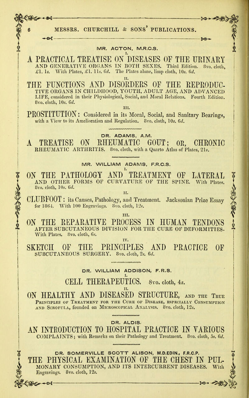 *♦€——— ya- 6 MESSRS. CHURCHILL & SONS* PUBLICATIONS. —&t ■ ■ MR. ACTON, M.R.C.S. A PRACTICAL TREATISE ON DISEASES OF THE URINARY AND GENERATIVE ORGANS IN BOTH SEXES. Third Edition. 8vo. cloth, £1. Is. With Plates, £1. lis, Gd. The Plates alone, limp cloth, 10s. 6c*. THE FUNCTIONS AND DISORDERS OF THE REPRODUC- TIVE ORGANS IN CHILDHOOD, YOUTH, ADULT AGE, AND ADVANCED LIFE, considered in their Physiological, Social, and Moral Relations. Fourth Edition. 8vo. cloth, 10s. Gd. in. PROSTITUTION: Considered in its Moral, Social, and Sanitary Bearings, with a View to its Amelioration and Regulation. 8vo. cloth, 10s. Gd. DR. ADAMS, A.M. A TREATISE ON RHEUMATIC GOUT; OR, CHRONIC i RHEUMATIC ARTHRITIS. 8vo. cloth, with a Quarto Atlas of Plates, 21s. MR. WILLIAM ADAMS, F.R.C.S. ON THE PATHOLOGY AND TREATMENT OF LATERAL * AND OTHER FORMS OF CURVATURE OF THE SPINE. With Plates. [ 8vo. cloth, 10s. Gd. X ii. ff| CLUBFOOT : its Causes, Pathology, and Treatment. Jacksonian Prize Essay for 1864. With 100 Engravings. 8vo. cloth, 12s. III. ON THE REPARATIVE PROCESS IN HUMAN TENDONS AFTER SUBCUTANEOUS DIVISION FOR THE CURE OF DEFORMITIES. * With Plates. 8vo. cloth, 6s. IV. SKETCH OF THE PRINCIPLES AND PRACTICE OF SUBCUTANEOUS SURGERY. 8vo. cloth, 2s. Gd. DR. WILLIAM ADDISON, F.R.S. CELL THERAPEUTICS. Svo. cloth, As. ON HEALTHY AND DISEASED STRUCTURE, and the Tbce Principles of Treatment for the Cure of Disease, especially Consumption and Scrofula, founded on Microscopical Analysis. 8vo. cloth, 12s. DR. ALDIS. AN INTRODUCTION TO HOSPITAL PRACTICE IN VARIOUS COMPLAINTS; with Remarks on their Pathology and Treatment. 8vo. cloth, 5s. Gd. I DR. SOMERVILLE SCOTT ALISON, M.D.EDIN., F.R.C.P. ♦ THE PHYSICAL EXAMINATION OF THE CHEST IN PUL- if MONARY CONSUMPTION, AND ITS INTERCURRENT DISEASES. With A !§ Engravings. 8vo. cloth, 12s. p ^ S^^MStt