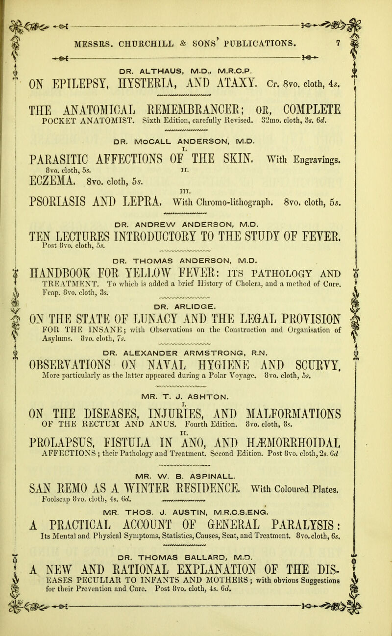 |<#C- -MM -*s-^§^; | MESSRS. CHURCHILL & SONS* PUBLICATIONS. ' «s>t \ DR. ALTHAUS, M.D., M.R.C.P. ' ON EPILEPSY, HYSTEEIA, AND ATAXY. Cr. 8vo. cloth, 4,. THE ANATOMICAL REMEMBRANCER; OE, COMPLETE POCKET ANATOMIST. Sixth Edition, carefully Revised. 32mo. cloth, 3s. 6d. DR. MOCALL ANDERSON, M.D. PARASITIC AFFECTIONS OF THE SKIN. With Engravings. 8vo. cloth, 5s. II. ; ECZEMA. 8vo. cloth, 5s. III. | PSORIASIS AND LEPRA, With Chromo-lithograph. 8vo. cloth, 55. DR. ANDREW ANDERSON, M.D. I TEN LECTURES INTRODUCTORY TO THE STUDY OF FEVER. Post 8vo. cloth, 5s. DR. THOMAS ANDERSON, M.D. k HANDBOOK FOR YELLOW FEYER: its pathology and t ' TREATMENT. To which is added a brief History of Cholera, and a method of Cure. I Fcap. 8vo. cloth, 3s. ^^^^^ % DR. ARLIDGE. fi ON THE STATE OF LUNACY AND THE LEGAL PROYISION FOR THE INSANE; with Observations on the Construction and Organisation of Asylums. 8vo. cloth, 7s. DR. ALEXANDER ARMSTRONG, R.N. OBSERVATIONS ON NAVAL HYGIENE AND SCURVY. More particularly as the latter appeared during a Polar Voyage. 8vo. cloth, 5s. MR. T. J. ASHTON. ON THE DISEASES, INJURIES, AND MALFORMATIONS OF THE RECTUM AND ANUS. Fourth Edition. 8vo. cloth, 8s. PROLAPSUS, FISTULA IN ANO, AND HEMORRHOIDAL AFFECTIONS ; their Pathology and Treatment. Second Edition. Post 8vo. cloth, 2s. 6d MR. W. B. ASPINALL. SAN REMO AS A WINTER RESIDENCE. With Coloured Plates. Foolscap 8vo. cloth, 4s. 6d. MR. THOS. J. AUSTIN, M.R.C.S.ENG. A PRACTICAL ACCOUNT OF GENERAL PARALYSIS: Its Mental and Physical Symptoms, Statistics, Causes, Seat, and Treatment. 8vo. cloth, 6s. DR. THOMAS BALLARD, M.D. A NEW AND RATIONAL EXPLANATION OF THE DIS- i EASES PECULIAR TO INFANTS AND MOTHERS; with obvious Suggestions i for their Prevention and Cure. Post 8vo. cloth, 4s. 6d.