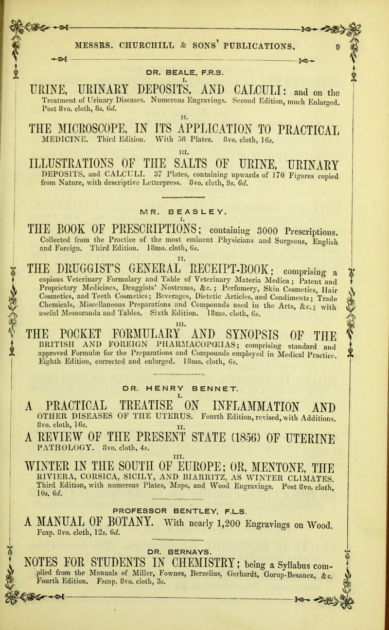 -s* — -3^--^>: MESSRS. CHURCHILL & SONS' PUBLICATIONS. 9 — J^H- DR. BEALE, F.R.S. URINE, URINARY DEPOSITS, AND CAECULI: and on the Treatment of Urinary Diseases. Numerous Engravings. Second Edition, much Enlarged Post 8vo. cloth, 8s. 6d. ° THE MICROSCOPE, IN ITS APPLICATION TO PRACTICAL MEDICINE. Third Edition. With 58 Plates. 8vo. cloth, 16s. ILLUSTRATIONS OF THE SALTS OF URINE, URINARY DEPOSITS, and CALCULI. 37 Plates, containing upwards of 170 Figures copied from Nature, with descriptive Letterpress. 8vo. cloth, 9s. 6d. MR. BEASLEY. THE BOOK OF PRESCRIPTIONS; containing 3000 Prescriptions. Collected from the Practice of the most eminent Physicians and Surgeons, Enolish and Foreign. Third Edition. 18mo. cloth, 6s. t THE DRUGGIST'S GENERAL RECEIPT-BOOK: comprising a f copious Veterinary Formulary and Table of Veterinary Materia Medica ; Patent and i Proprietary Medicines, Druggists' Nostrums, &c. ; Perfumery, Skin Cosmetics, Hair I Cosmetics, and Teeth Cosmetics; Beverages, Dietetic Articles, and Condiments • Trade 1 Chemicals, Miscellaneous Preparations and Compounds used in the Arts, &c. • with ^ useful Memoranda and Tables. Sixth Edition. 18mo. cloth, Gs. V THE POCKET FORMULARY AND SYNOPSIS OF THE BRITISH AND FOREIGN PHARMACOPOEIAS; comprising standard and approved Formulae for the Preparations and Compounds employed in Medical Practice Eighth Edition, corrected and enlarged. 181110. cloth, 6s. DR. HENRY BENNET. A PRACTICAL TREATISEON INFLAMMATION AND OTHER DISEASES OF THE UTERUS. Fourth Edition, revised,with Additions. 8vo. cloth, 16s. Ir A REVIEW OF THE PRESENT STATE (1856) OF UTERINE PATHOLOGY. 8vo. cloth, 4s. in. WINTER IN THE SOUTH OF EUROPE; OR, MENTONE, THE RIVIERA, CORSICA, SICILY, AND BIARRITZ, AS WINTER CLIMATES. Third Edition, with numerous Plates, Maps, and Wood Engravings. Post 8vo cloth' 10s. 6d. ^ PROFESSOR BENTLEY, F.L.S. A MANUAL OF BOTANY. With nearly 1,200 Engravings on Wood. Fcap. 8vo. cloth, 12s. 6d. DR. BERNAYS. NOTES FOR STUDENTS IN CHEMISTRY; being a Syllabus com- piled from the Manuals of Miller, Fownes, Berzelius, Gerhardt, Gorup-Besanez, &c. Fourth Edition. Fscap. 8vo. cloth, 3s.