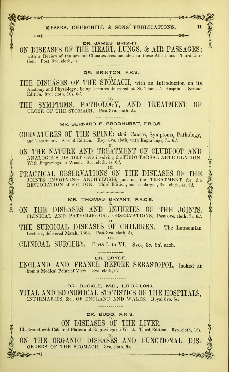  —2^-5^; MESSRS. CHURCHILL & SONS* PUBLICATIONS. 11 — — — >e— DR. JAMES BRIGHT. ON DISEASES OF THE HEART, LUNGS, & AIR PASSAGES; with a Review of the several Climates recommended in these Affections. Third Edi- tion. Post 8vo. cloth, 9s. DR. BRINTON, F.R.S. THE DISEASES OF THE STOMACH, with an Introduction on its Anatomy and Physiology; being Lectures delivered at St. Thomas's Hospital. Second Edition. 8vo. cloth, 10s. 6d. I THE SYMPTOMS, PATHOLOGY, AND TREATMENT OF ULCER OF THE STOMACH. Post 8vo. cloth, 5s. MR. BERNARD E. BRODHURST, F.R.O.S. ! CURVATURES OF THE SPINE: their Causes, Symptoms, Pathology, and Treatment. Second Edition. Roy. 8vo. cloth, with Engravings, 7s. 6d. ! ON THE NATURE AND TREATMENT OF CLUBFOOT AND I ANALOGOUS DISTORTIONS involving the TIBIO-TARSAL ARTICULATION. <J With Engravings on Wood. 8vo. cloth, 4s. 6d. & PRACTICAL OBSERVATIONS*^ THE DISEASES OF THE 4 S§ JOINTS INVOLVING ANCHYLOSIS, and on the TREATMENT for the f RESTORATION of MOTION. Third Edition, much enlarged, 8vo. cloth, 4s. 6d. \. MR. THOMAS BRYANT, F.R.C.S. $ ON THE DISEASES AND INJURIES 0E THE JOINTS. CLINICAL AND PATHOLOGICAL OBSERVATIONS. Post (ivo. cloth, 7s. 6d. THE SURGICAL DISEASES OF CHILDEEN. The Lettsomiaa Lectures, delivered March, 1863. Post 8vo. cloth, 5s. in. CLINICAL SURGERY. Parts I. to VI. 8vo., 3s. 6d. each. DR. BRYCE. ENGLAND AND FRANCE BEFORE SEBAST0P0L, looked at from a Medical Point of View. 8vo. cloth, 6s. DR. BUCKLE, M.D., L.R.C.P.LOND. VITAL AND ECONOMICAL STATISTICS OF THE HOSPITALS, INFIRMARIES, &c, OF ENGLAND AND WALES. Royal 8vo. 5s. DR. BUDD, F.R.S. ON DISEASES OF THE LITER. 0 Illustrated with Coloured Plates and Engravings on Wood. Third Edition. 8vo. cloth, 16s. ^ h ON THE ORGANIC DISEASES AND FUNCTIONAL DIS 1 ORDERS OF THE STOMACH. 8vo. cloth, 9s. Wkm^-e* :