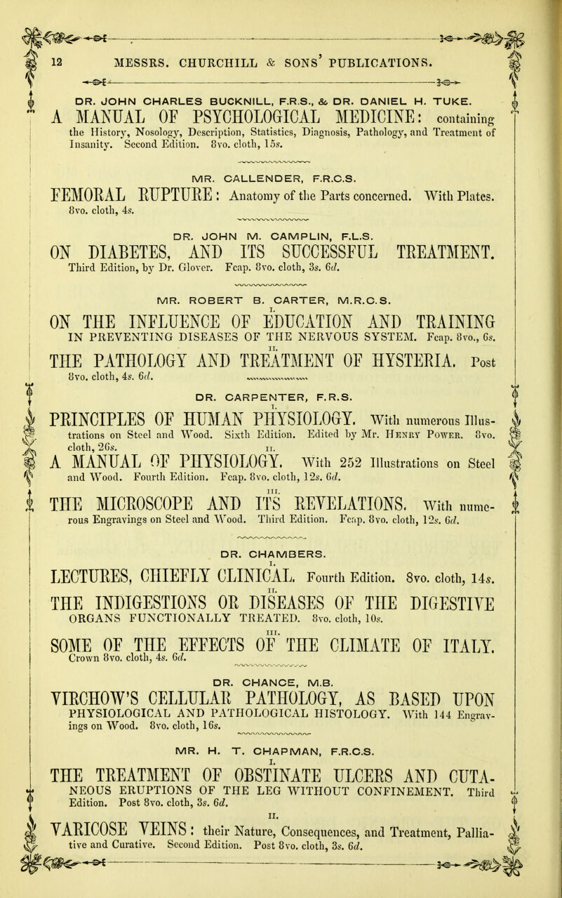 £^-©* ; ■ ■ 12 MESSRS. CHURCHILL & SONS' PUBLICATIONS. DR. JOHN CHARLES BUCKNILL, F.R.S., &, DR. DANIEL H. TUKE. A MANUAL OF PSYCHOLOGICAL MEDICINE: containing the History, Nosology, Description, Statistics, Diagnosis, Pathology, and Treatment of Insanity. Second Edition. 8vo. cloth, 15s. MR. CALLENDER, F.R.C.S. FEMOBAL EUPTUEE: Anatomy of the Parts concerned. With Plates. 8vo. cloth, 4s. DR. JOHN M. CAMPLIN, F.L.S. ON DIABETES, AND ITS SUCCESSFUL TREATMENT. Third Edition, by Dr. Glover. Fcap. 8vo. cloth, 3s. 6d. MR. ROBERT B. CARTER, M.R.C.S. ON THE INFLUENCE OF EDUCATION AND TRAINING IN PREVENTING DISEASES OF THE NERVOUS SYSTEM. Fcap. 8vo., 6s. THE PATHOLOGY AND TREATMENT OF HYSTERIA. Post 8vo. cloth, 4s. 6d. —„ ,—*w DR. CARPENTER, F.R.S. PRINCIPLES OF HUMAN PHYSIOLOGY. With numerous ll\m- trations on Steel and Wood. Sixth Edition. Edited by Mr. Henry Power. 8vo. cloth, 26s. it. A MANUAL OF PHYSIOLOGY. With 252 Illustrations on Steel and Wood. Fourth Edition. Fcap. 8vo. cloth, 12s. 6d. ^ THE MICROSCOPE AND ITS REVELATIONS. With nume- rous Engravings on Steel and Wood. Third Edition. Fcap. 8vo. cloth, 12s. 6d. DR. CHAMBERS. LECTURES, CHIEFLY CLINICAL. Fourth Edition. 8vo. cloth, Us. THE INDIGESTIONS OR DISEASES OF THE DIGESTIVE ORGANS FUNCTIONALLY TREATED. 8vo. cloth, 10s. nr. SOME OF THE EFFECTS OF THE CLIMATE OF ITALY. Crown 8vo. cloth, 4s. 6d. DR. CHANCE, M.B. VIECHOW'S CELLULAR PATHOLOGY, AS BASED UPON PHYSIOLOGICAL AND PATHOLOGICAL HISTOLOGY. With 144 Engrav- ings on Wood. 8vo. cloth, 16s. MR. H. T. CHAPMAN, F.R.C.S. THE TREATMENT OF OBSTINATE ULCERS AND CUTA- NEOUS ERUPTIONS OF THE LEG WITHOUT CONFINEMENT. Third Edition. Post 8vo. cloth, 3s. 6d. {P TAEICOSE YEINS : their Nature, Consequences, and Treatment, Pallia- ^ tive and Curative. Second Edition. Post 8vo. cloth, 3s. 6d. |* q*Cr~+*^ — ^^m&ik