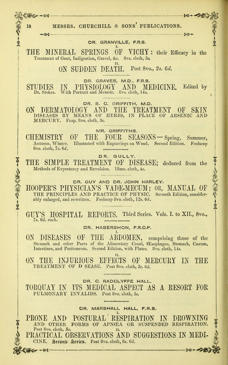 ffcfimsr*** m 18 MESSRS. CHURCHILL & SONS PUBLICATIONS. # \ ■ 1 J> DR. GRANVILLE, F.R.S. 0 THE MINERAL SPRINGS OF VICHY : their Efficacy in the Treatment of Gout, Indigestion, Gravel, &c. 8vo. cloth, 3s, ON SUDDEN DEATH. Post 8vo., 2*. 5d. DR. GRAVES, M.D., F.R.S. STUDIES IN PHYSIOLOGY AND MEDICINE. Edited by Dr. Stokes. With Portrait and Memoir. Gvo. cloth, 14s. DR. S. C. GRIFFITH, M.D. ON DERMATOLOGY AND THE TREATMENT OF SKIN DISEASES BY MEANS OF HERBS, IN PLACE OF ARSENIC AND MERCURY. Fcap. 8vo. cloth, 3s. MR. GRIFFITHS. CHEMISTRY OE THE EOUR SEASONS—Spring, Summer, Autumn, Winter. Illustrated with Engravings on Wood. Second Edition. Foolscap 8vo. cloth, 7s. 6d. ——— t THE SIMPLE TREATMENT G0F DISEASE; deduced from the I Methods of Expectancy and Revulsion. 18mo. cloth, 4s. i I — ~ i if DR. GUY AND DR. JOHN HARLEY. V | HOOPER'S PHYSICIAN'S VADE-MECUM; OE, MANUAL OF § THE PRINCIPLES AND PRACTICE OF PHYSIC. Seventh Edition, consider- I ably enlarged, and rewritten. Foolscap 8vo. cloth, 12s. 6d. 1 GUY'S HOSPITAL REPORTS. Third Scries. Vols. I. to XII., 8vo, 7s. 6d. each. ~. ^— DR. HABERSHON, F.R.G.P. ON DISEASES OF THE ABDOMEN, comprising those of the Stomach and other Parts of the Alimentary Canal, (Esophagus, Stomach, Caecum, Intestines, and Peritoneum. Second Edition, Avith Plates. 8vo. cloth, 14s. ON THE INJURIOUS EFFECTS OF MERCURY IN THE TREATMENT OF D SEASE. Post 8vo. cloth, 3s. 6d. DR. C. RADCLYFFE HALL. TORQUAY IN ITS MEDICAL ASPECT AS A RESORT FOR PULMONARY INVALIDS. Post 8vo. cloth, 5s. DR. MARSHALL HALL, F.R.S. PRONE AND POSTURAL RESPIRATION IN DROWNING AND OTHER FORMS OF APNCEA OR SUSPENDED RESPIRATION. Post 8vo. cloth. 5s. II. PRACTICAL OBSERVATIONS AND SUGGESTIONS IN MEDI- | CINE. SMOnfr Sm>». Post 8vo. cloth, 8s. 6d. ^