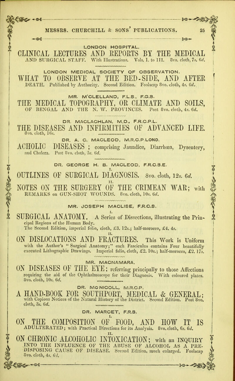 —©* —— 3^-*- MESSRS. CHURCHILL & SONS' PUBLICATIONS. 25 LONDON HOSPITAL. CLINICAL LECTURES AND REPORTS BY THE MEDICAL AND SURGICAL STAFF. With Illustrations. Vols. I. to III. 8vo. cloth,7s. 6rf. LONDON MEDICAL SOCIETY OF OBSERVATION. WHAT TO OBSERVE AT THE BED-SIDE, AND AFTER DEATH. Published by Authority. Second Edition. Foolscap 8vo. cloth, 4s. 6d. MR. M'CLELLAND, F.L.S., F.G.S. THE MEDICAL TOPOGRAPHY, OR CLIMATE AND SOILS, OF BENGAL AND THE N. W. PROVINCES. Post 8vo. cloth, 4s. 6rf. DR. MACLACHLAN, M.D., F.R.C.P.L. THE DISEASES AND INFIRMITIES OF ADVANCED LIFE. 8vo. cloth, 16s. , DR. A. C. MACLEOD, M.R.C.P.LOND. ACHOLIC DISEASES ; comprising Jaundice, Diarrhoea, Dysentery, and Cholera. Post 8vo. cloth, 5s. (id. DR. GEORGE H. B. MACLEOD, F.R.C.S.E. OUTLINES OF SURGICAL DIAGNOSIS. 8vo. cloth, m. u NOTES ON THE SURGERY OF THE CRIMEAN WAR; with | ^ REMARKS on GUN-SHOT WOUNDS. 8vo. cloth, 10s. 6d. jfe MR. JOSEPH MACLISE, F.R.C.S. SURGICAL ANATOMY. A Series of Dissections, illustrating the Prin- $ cipal Regions of the Human Body. The Second Edition, imperial folio, cloth, £3. 12s.; half-morocco, £4. 4s. ON DISLOCATIONS AND FRACTURES. This Work is Uniform with the Author's  Surgical Anatomy; each Fasciculus contains Four beautifully executed Lithographic Drawings. Imperial folio, cloth, £2. 10s.; half-morocco, £2, 17s. MR. MACNAMARA. ON DISEASES OF THE EYE; referr ing principally to those Affections requiring the aid of the Ophthalmoscope for their Diagnosis. With coloured plates. »vo. cloth, 10s. 6c/. DR. MCNSCOLL, M.R.C.P. A HAND-BOOK FOR S0UTHP0RT, MEDICAL & GENERAL; with Copious Notices of the Natural History of the District. Second Edition. Post 8vo. cloth, 3s. 6d. ,v™ww~ww^wv~ DR. MARCET, F.R.S. ON THE COMPOSITION OF FOOD, AND HOW IT IS ADULTERATED ; with Practical Directions for its Analysis. 8vo. cloth, 6s. 6d. | ON CHRONIC ALCOHOLIC INTOXICATION; with an inquiry INTO THE INFLUENCE OF THE ABUSE OF ALCOHOL AS A PRE- I DISPOSING CAUSE OF DISEASE. Second Edition, much enlarged. Foolscap V/ 8vo. cloth, 4s. 61, W '■— K^^B^^b