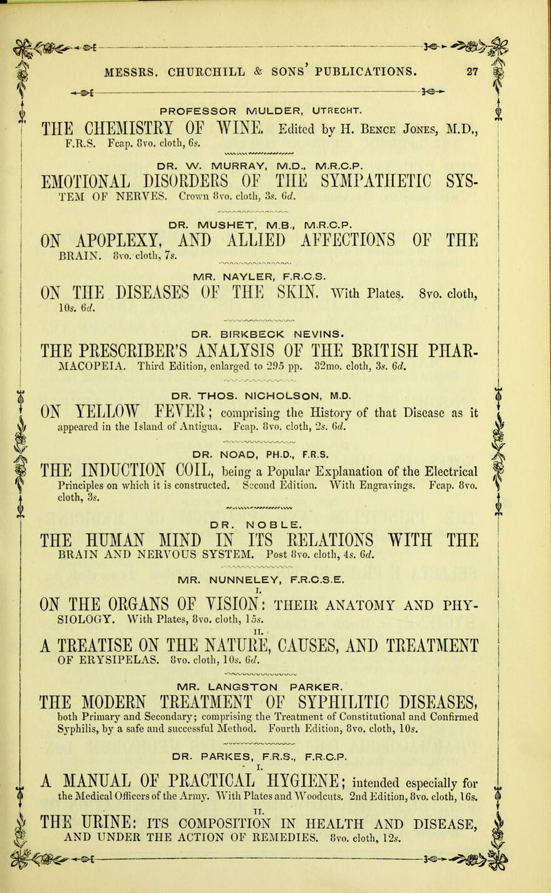 ©-£ . — MESSRS. CHURCHILL & SONS' PUBLICATIONS. 27 PROFESSOR MULDER, UTRECHT. THE CHEMISTRY OF WINE. Edited by H. Bence Jones, M.D., F.R.S. Fcap. 8vo. cloth, 6s. DR. W. MURRAY, M.D., M.R.C.P. EMOTIONAL DISORDERS OF THE SYMPATHETIC SYS- TEM OF NERVES. Crown Svo. cloth, 3s. U. DR. MUSHET, M.B., M.R.C.P. ON APOPLEXY, AND ALLIED AFFECTIONS OF THE BRAIN. 8m cloth, 7s. MR. NAYLER, F.R.C.S. ON THE DISEASES OF THE SKIN, with Plates. 8vo. cloth, 105. 6d. DR. BIRKBECK NEVINS. THE PRESCRIBER'S ANALYSIS OF THE BRITISH PHAR- MACOPEIA. Third Edition, enlarged to 295 pp. 32mo. cloth, 3s. 6d. I DR. THOS. NICHOLSON, M.D. I ON YELLOW FEVER ; comprising the History of that Disease as it Jm appeared in the Island of Antigua. Fcap. 8vo. cloth, 2s. 6d. T DR. NOAD, PH.D., F.R.S. § THE INDUCTION COIL, being a Popular Explanation of the Electrical \ Principles on which it is constructed. Second Edition. With Engravings. Fcap. 8vo. cloth, 3s. THE HUMAN MIND °IN ITS* ^ELATIONS WITH THE BRAIN AND NERVOUS SYSTEM. Post 8vo. cloth, 4s. 6d. MR. NUNNELEY, F.R.C.S.E. ON THE ORGANS OF VISION: their anatomy and phy- siology. With Plates, 8vo. cloth, 15s. A TREATISE ON THE NATURE, CAUSES, AND TREATMENT OF ERYSIPELAS. Svo. cloth, 10s. 6d. MR. LANGSTON PARKER. THE MODERN TREATMENT OF SYPHILITIC DISEASES, both Primary and Secondary; comprising the Treatment of Constitutional and Confirmed Syphilis, by a safe and successful Method. Fourth Edition, 8vo. cloth, 10s. DR. PARKES, F.R.S., F.R.C.P. A MANUAL OF PRACTICAL1 HYGIENE; intended especially for the Medical Officers of the Army. With Plates and Woodcuts. 2nd Edition, 8vo. cloth, 16s. THE URINE: its composition in health and disease, AND UNDER THE ACTION OF REMEDIES. Svo. cloth, 12s. ' 3^