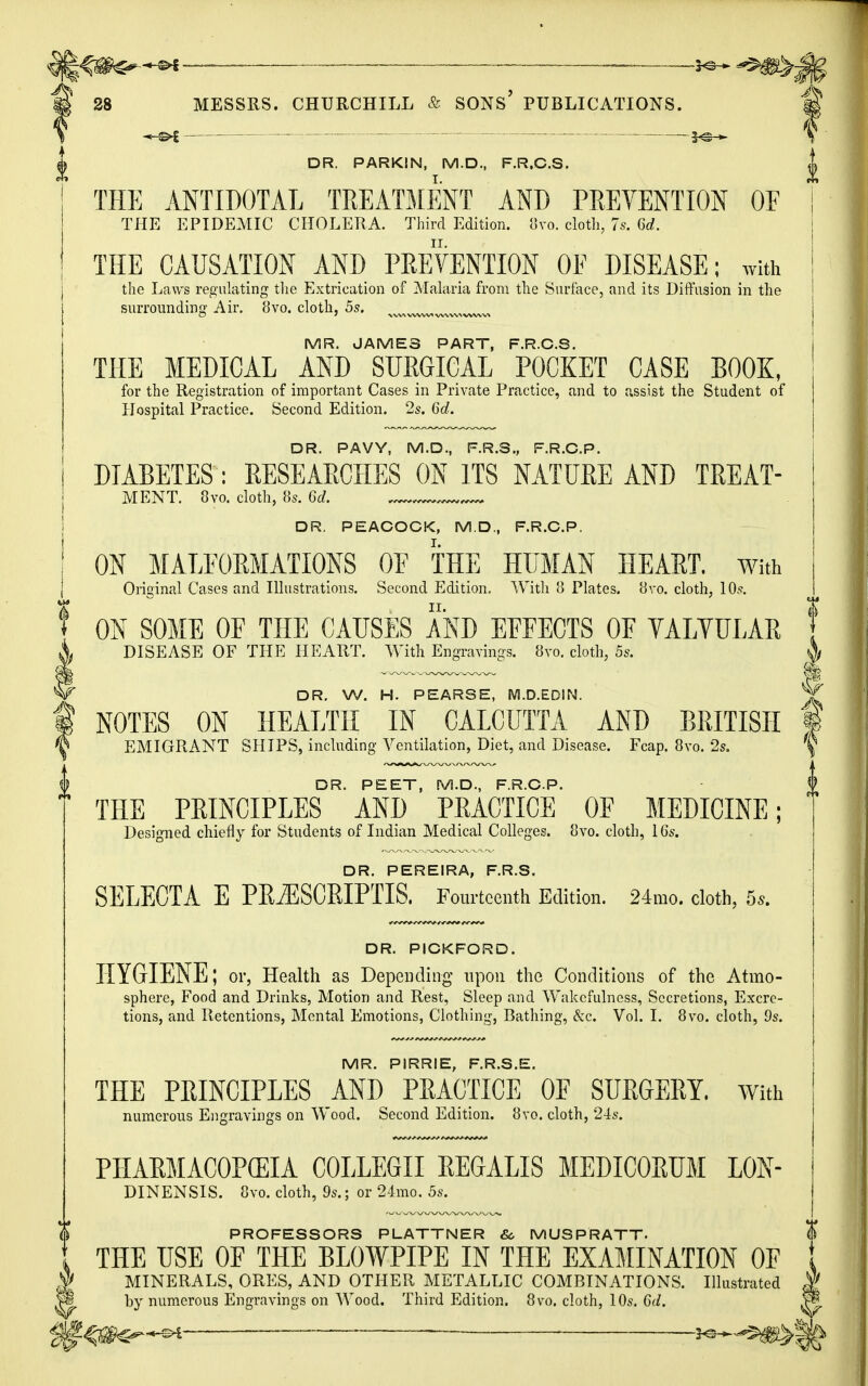 ^ac^hn ———■ 28 MESSRS. CHURCHILL & SONS' PUBLICATIONS. DR. PARKIN, M.D., F.R.C.S. THE ANTIDOTAL TREATMENT AND PREVENTION OF THE EPIDEMIC CHOLERA. Third Edition. 8vo. cloth, 7s. U. THE CAUSATION AND PREVENTION OF DISEASE; with the Laws regulating the Extrication of Malaria from the Surface, and its Diffusion in the surrounding Air. 8vo. cloth, 5s. wvx MR. JAMES PART, F.R.C.S. THE MEDICAL AND SURGICAL POCKET CASE BOOK, for the Registration of important Cases in Private Practice, and to assist the Student of Hospital Practice. Second Edition. 2s. 6d. DR. PAVY, M.D., F.R.S., F.R.C.P. DIABETES : RESEARCHES ON ITS NATURE AND TREAT- MENT. 8vo. cloth, 8s. 6d. m DR. PEACOCK, M.D., F.R.C.P. ON MALFORMATIONS OF THE HUMAN HEART. With j Original Cases and Illustrations. Second Edition. With 8 Plates. 8vo. cloth, 10s. f ON SOME OF THE CAUSES AND EFFECTS OF VALVULAR X DISEASE OF THE HEART. With Engravings. 8vo. cloth, 5s. A 1 I W DR. W. H. PEARSE, M.D.EDIN. V | NOTES ON HEALTH IN CALCUTTA AND BRITISH § V EMIGRANT SHIPS, including Ventilation, Diet, and Disease. Fcap. 8vo. 2s. '\ DR. PEET, M.D., F.R.C.P. THE PRINCIPLES AND PRACTICE OF MEDICINE; Designed chiefly for Students of Indian Medical Colleges. 8vo. cloth, 16s. DR. PEREIRA, F.R.S. SELECTA E PRiESCRIPTIS. Fourteenth Edition. 24mo. cloth, 5,. DR. PICKFORD. HYGIENE; or, Health as Dependin g upon the Conditions of the Atmo- sphere, Food and Drinks, Motion and Rest, Sleep and Wakefulness, Secretions, Excre- tions, and Retentions, Mental Emotions, Clothing, Bathing, &c. Vol. I. 8vo. cloth, 9s. MR. PIRRIE, F.R.S.E. THE PRINCIPLES AND PRACTICE OF SURGERY. With numerous Engravings on Wood. Second Edition. 8vo. cloth, 24s. PHARMACOPEIA COLLEGE EEGALIS MEDICORUM L0N- DINENSIS. 8vo. cloth, 9s.; or 24mo. 5s. PROFESSORS PLATTNER &, MUSPRATT- THE USE OF THE BLOWPIPE IN THE EXAMINATION OF MINERALS, ORES, AND OTHER METALLIC COMBINATIONS. Illustrated by numerous Engravings on Wood. Third Edition. 8vo. cloth, 10s. 6d. «-©-£ S^s-*