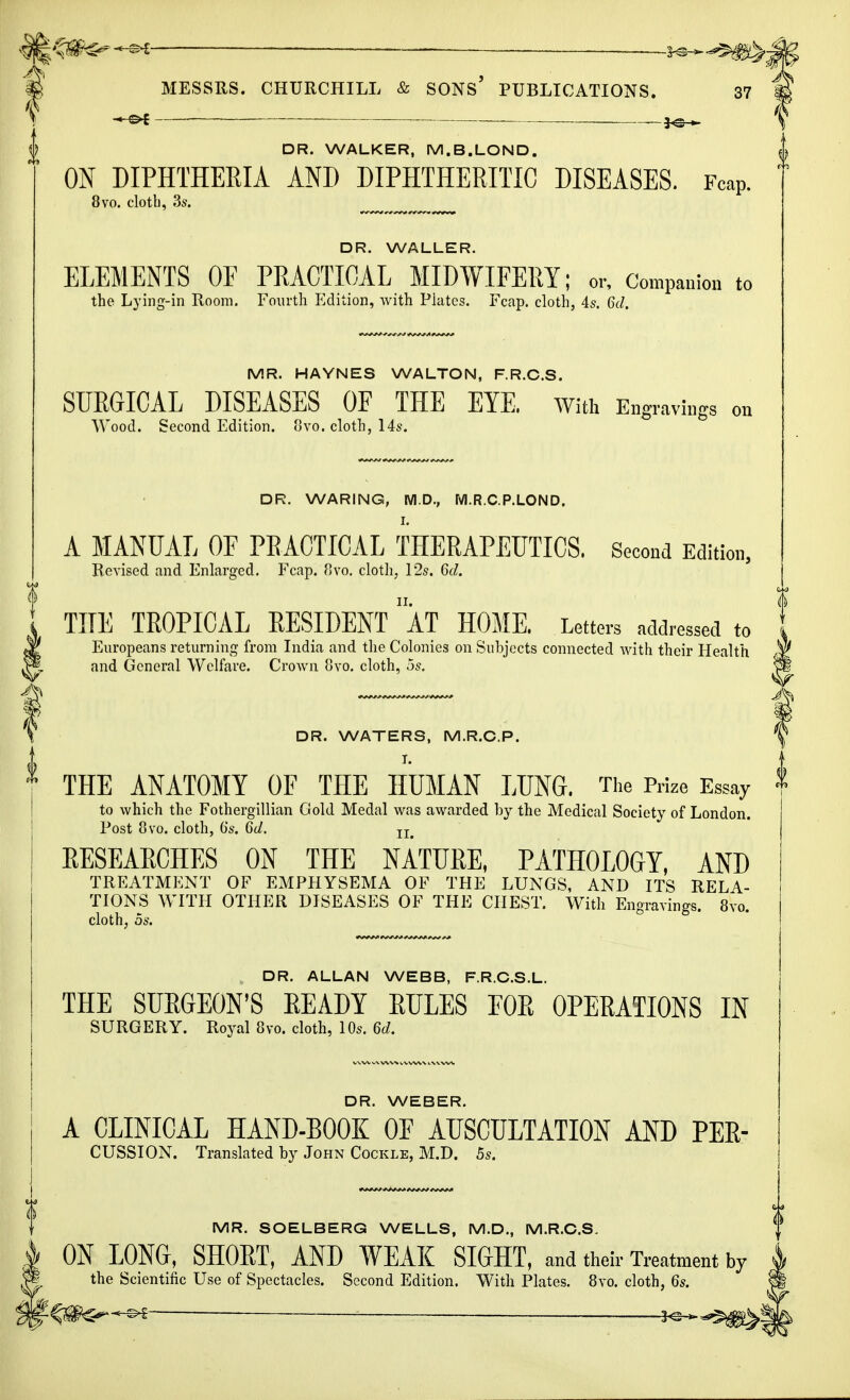 MESSRS. CHURCHILL & SONS' PUBLICATIONS. 37 _ DR. WALKER, M.B.LOND. ON DIPHTHERIA AND DIPHTHERITIC DISEASES. FcaP. 8vo. cloth, 3s. DR. WALLER. ELEMENTS OE PRACTICAL MIDWIFERY; or, Companion to the Lying-in Room. Fourth Edition, with Plates. Fcap. cloth, 4s. Gd. MR. HAYNES WALTON, F.R.C.S. SURGICAL DISEASES OF THE EYE. With Engravings on Wood. Second Edition, 8vo. cloth, 14s. DR. WARING, M.D., M.R.C.P.LOND. A MANUAL OF PRACTICAL THERAPEUTICS. Second Edition, Revised and Enlarged. Fcap. 8vo. cloth, 12s. Gd. THE TROPICAL RESIDENT ' AT HOME. Letters addressed to Europeans returning from India and the Colonies on Subjects connected with their Health and General Welfare. Crown 8vo. cloth, 5s. DR. WATERS, M.R.C.P. T. THE ANATOMY OF THE HUMAN LUNG. The Prize Essay to which the Fothergillian Gold Medal was awarded by the Medical Society of London. Post 8vo. cloth, Gs. Gd. II# EESEAECHES ON THE NATURE, PATHOLOGY, AND TREATMENT OF EMPHYSEMA OF THE LUNGS, AND ITS RELA- TIONS WITH OTHER DISEASES OF THE CHEST. With Engravings. 8vo. cloth, os. , DR. ALLAN WEBB, F.R.C.S.L. THE SURGEON'S READY RULES FOR OPERATIONS IN SURGERY. Royal 8vo. cloth, 10s. 6d. DR. WEBER. A CLINICAL HAND-BOOK OE AUSCULTATION AND PER- cussion. Translated by John Cockle, M.D. 5s. MR. SOELBERG WELLS, M.D., M.R.C.S. ON LONG, SHORT, AND WEAK SIGHT, and their Treatment by the Scientific Use of Spectacles. Second Edition. With Plates. 8vo. cloth, 6s.