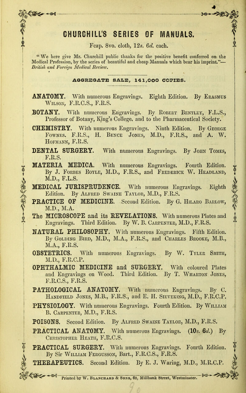 CHURCHILL'S SERIES OF MANUALS. Fcap. 8vo. cloth, 12s. 6d. each.  We here give Mr. Churchill public thanks for the positive benefit conferred on the Medical Profession, by the series of beautiful and cheap Manuals which bear his imprint.— British and Foreign Medical Revieiv. AGGBEGATE SALE, 141,000 COPIES. I I ANATOMY. With numerous Engravings. Eighth Edition. By Erasmus Wilson, F.R.C.S., F.R.S. BOTANY. With numerous Engravings. By Robert Bentley, F.L.S., Professor of Botany, King's College, and to the Pharmaceutical Society. | CHEMISTRY. With numerous Engravings. Ninth Edition. By George Fownes, F.R.S., H, Bence Jones, M.D., F.R.S., and A. W. H0FMANN, F.R.S. I DENTAL SURGERY. With numerous Engravings. By John Tomes, F.R.S. i MATERIA MEDICA. With numerous Engravings. Fourth Edition, f By J. Forbes Royle, M.D., F.R.S., and Frederick W. Headland, I M.D., F.L.S. J MEDICAL JURISPRUDENCE. With numerous Engravings. Eighth I Edition. By Alfred Swaine Taylor, M.D., F.R.S. ^ PRACTICE OF MEDICINE. Second Edition. By G. Hilaro Barlow, I f M.D., M.A. V | The MICROSCOPE and its REVELATIONS. With numerous Plates and j Engravings. Third Edition, By W. B. Carpenter, M.D., F.R.S. NATURAL PHILOSOPHY. With numerous Engravings. Fifth Edition. By Golding Bird, M.D., M.A., F.R.S., and Charles Brooke, M.B., M.A., F.R.S. OBSTETRICS. With numerous Engravings. By W. Tyler Smith, M.D., F.R.C.P. OPHTHALMIC MEDICINE and SURGERY. With coloured Plates and Engravings on Wood. Third Edition. By T. Wharton Jones, F.R.C.S., F.R.S. PATHOLOGICAL ANATOMY. With numerous Engravings. By C. Handfield Jones, M.B., F.R.S., and E. H. Sieveking, M.D., F.R.C.P. PHYSIOLOGY. With numerous Engravings. Fourth Edition. By William B. Carpenter, M.D., F.R.S. POISONS. Second Edition. By Alfred Swaine Taylor, M.D., F.R.S. PRACTICAL ANATOMY. With numerous Engravings. (10*. 6d.) By Christopher Heath, F.R.C.S. PRACTICAL SURGERY. With numerous Engravings. Fourth Edition. By Sir William Fergusson, Bart., F.R.C.S., F.R.S. THERAPEUTICS. Second Edition. By E. J. Waring, M.D., M.R.C.P. * ^ Printed by W. Blanchard & Sons, 62, Millbank Street, Westminster. 3c *