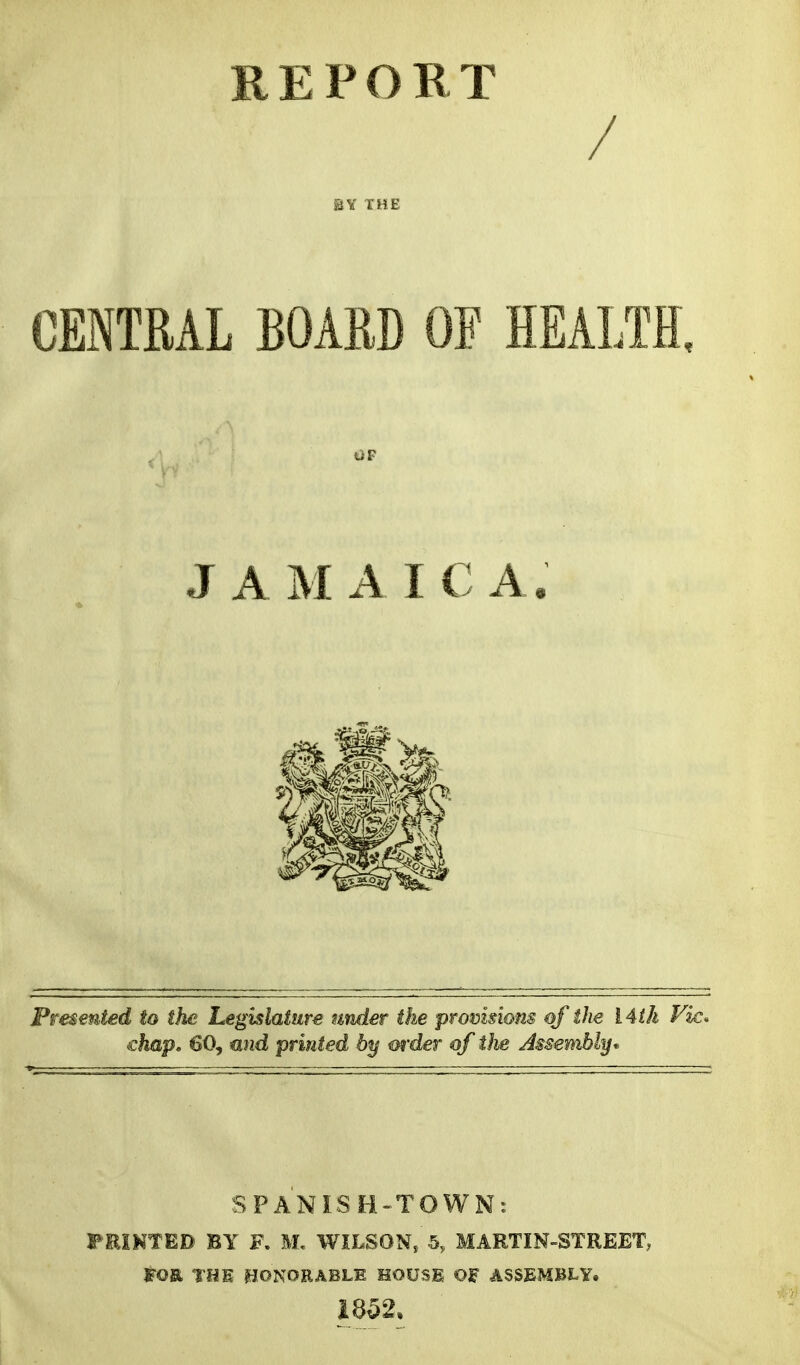 REPORT / BY THE CfflTML BOARD OF HEALTH. Presented to the Legislature under the promsiom of the 14th Vic* ehap, 60, mid printed by m'der of i)ie Assembly* SPANISB-TOWN^ FEINTED BY F. M. WILSON, 5, MARTIN-STREET, FOR THE ^JONORABLE HOUSl OF ASSEMBLY, JAMAICA, 1852.