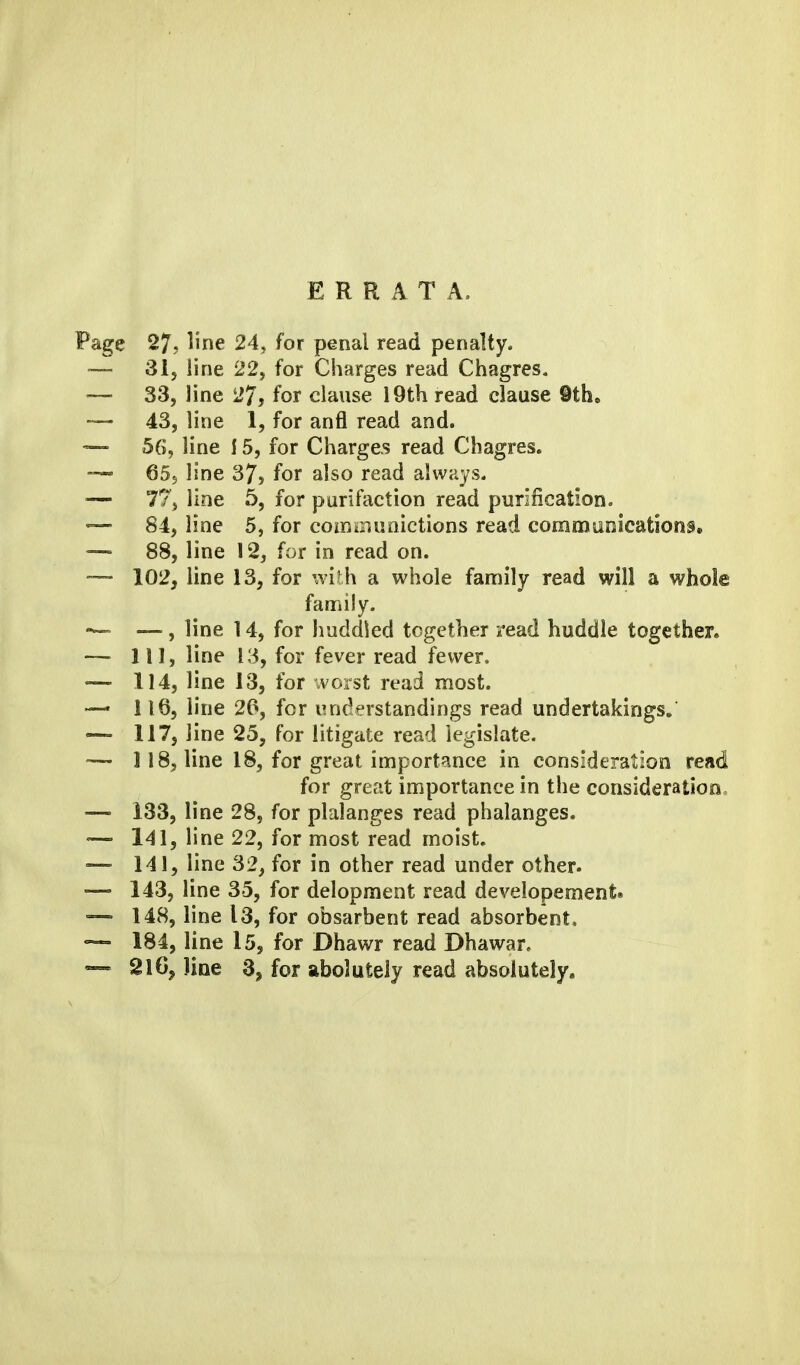 ERRATA. Page 27, line 24, for penal read penalty. ■— 31j line 22, for Charges read Chagres, 33, line 27, for clause 19th read clause 9th, — 43, line 1, for anfl read and. — 56, line 15, for Charges read Chagres. 655 line 37, for also read always- 77, line 5, for purifaction read purification, —- 84, line 5, for comoiuoictions read coramlioications. — 88, line 12, for in read on. — 102, line 13, for with a whole family read will a whole family. — — , line 14, for huddled together read huddle together. — Ill, line 13, for fever read fewer. — 114, line 13, for ivorst read most. — 1165 line 20, for understandings read undertakings, — 117, line 25, for litigate read legislate. — 118, line 18, for great importance in consideration read for great importance in the consideration, — 133, line 28, for plalanges read phalanges. — 141, line 22, for most read moist. — 141, line 32, for in other read under other- ~ 143, line 35, for delopment read developement. — 148, line 13, for obsarbent read absorbent* — 184, line 15, for Dhawr read Dhawar, — 2lGj line 3, for abolutely read absolutely.