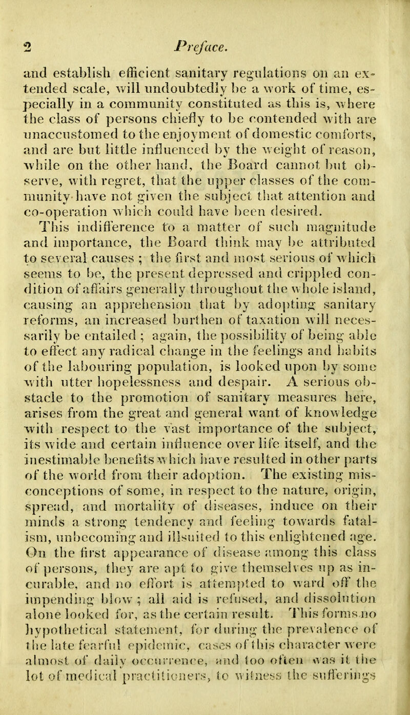 and establish efficient sanitary regulations on an ex- tended scale, will undoubtedly be a work of time, es- pecially in a community constituted as this is, where the class of persons chiefly to be contended with are unaccustomed to the enjoyment of domestic comforts, and are but little influenced by the weight of reason, while on the other hand, the Board cannot l)ut oi)- serve, with regret, that the upper classes of the com- munity-have not given the subject that attention and co-operation which could have been desired. This indifference to a matter of such magnitude and importance, the Board think may be attributed to several causes ; the first and n^ost serious of which seems to be, the present depressed and crippled con- dition of affairs generally througliout the whole island, causing an apprehension that by adopting sanitary reforms, an increased burthen of taxation will neces- sarily be entailed ; again, the possibility of being able to effect any radical change in the feelings and habits of the labouring population, is looked upon by some with utter hopelessness and despair. A serious ob- stacle to the promotion of sanitary measures here, arises from the great and general want of knowledge with respect to the vast importance of the subject, its vv'ide and certain influence over life itself, and the inestimable benehts which have resulted in other parts of the world from their adoption. The existing mis- conceptions of some, in respect to the nature, origin, spread, and mortality of diseases, induce on their minds a strong tendency and feeiiug towards fatal- ism, unbecoming and illsuited to this enlightened age. On the first appearance of disease among this class of persons, they are apt to p;ive themselves up as in- curable, and no eflort is attempted to ward off the impending blow ; all aid is refiiseiJ, and dissolution alone looked for, as the certain residt. llu's forms uo hypothetical statement, for during the prevalence of T he late fearfid epiclemic, cases of this character were ahnost of daily occurrenf^e, and too often \vas it the lot of medical practitioners, to \vi(nes.s the sufferings